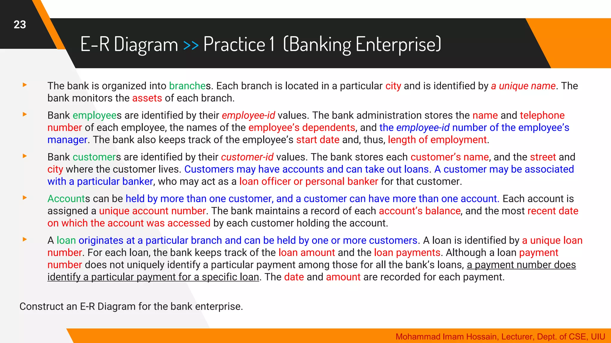 E-R Diagram >> Practice 1 (Banking Enterprise)
▸ The bank is organized into branches. Each branch is located in a particular city and is identified by a unique name. The
bank monitors the assets of each branch.
▸ Bank employees are identified by their employee-id values. The bank administration stores the name and telephone
number of each employee, the names of the employee’s dependents, and the employee-id number of the employee’s
manager. The bank also keeps track of the employee’s start date and, thus, length of employment.
▸ Bank customers are identified by their customer-id values. The bank stores each customer’s name, and the street and
city where the customer lives. Customers may have accounts and can take out loans. A customer may be associated
with a particular banker, who may act as a loan officer or personal banker for that customer.
▸ Accounts can be held by more than one customer, and a customer can have more than one account. Each account is
assigned a unique account number. The bank maintains a record of each account’s balance, and the most recent date
on which the account was accessed by each customer holding the account.
▸ A loan originates at a particular branch and can be held by one or more customers. A loan is identified by a unique loan
number. For each loan, the bank keeps track of the loan amount and the loan payments. Although a loan payment
number does not uniquely identify a particular payment among those for all the bank’s loans, a payment number does
identify a particular payment for a specific loan. The date and amount are recorded for each payment.
Construct an E-R Diagram for the bank enterprise.
23
Mohammad Imam Hossain, Lecturer, Dept. of CSE, UIU
 
