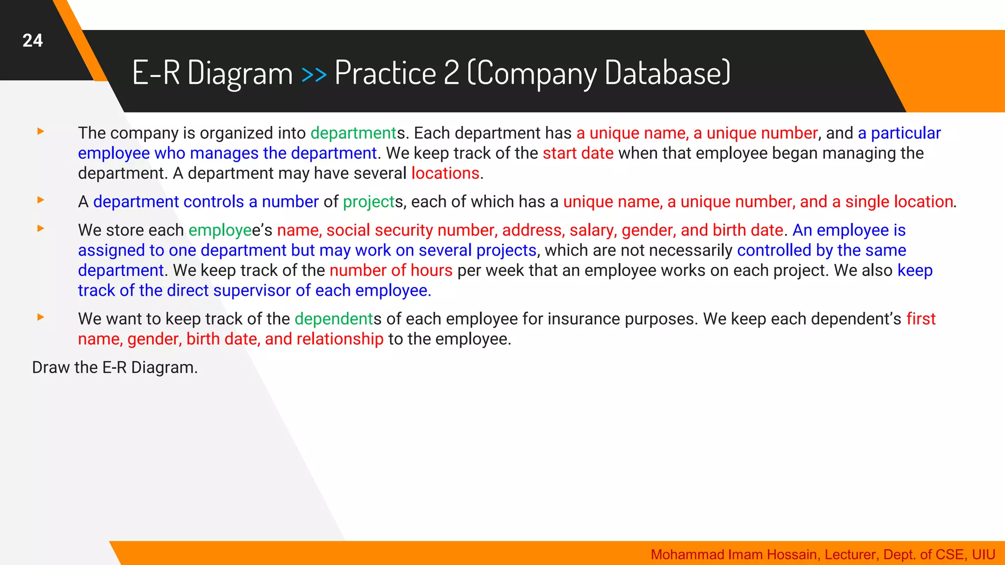 E-R Diagram >> Practice 2 (Company Database)
▸ The company is organized into departments. Each department has a unique name, a unique number, and a particular
employee who manages the department. We keep track of the start date when that employee began managing the
department. A department may have several locations.
▸ A department controls a number of projects, each of which has a unique name, a unique number, and a single location.
▸ We store each employee’s name, social security number, address, salary, gender, and birth date. An employee is
assigned to one department but may work on several projects, which are not necessarily controlled by the same
department. We keep track of the number of hours per week that an employee works on each project. We also keep
track of the direct supervisor of each employee.
▸ We want to keep track of the dependents of each employee for insurance purposes. We keep each dependent’s first
name, gender, birth date, and relationship to the employee.
Draw the E-R Diagram.
24
Mohammad Imam Hossain, Lecturer, Dept. of CSE, UIU
 