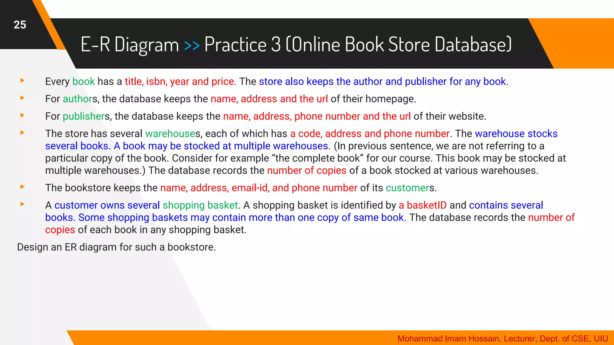 E-R Diagram >> Practice 3 (Online Book Store Database)
▸ Every book has a title, isbn, year and price. The store also keeps the author and publisher for any book.
▸ For authors, the database keeps the name, address and the url of their homepage.
▸ For publishers, the database keeps the name, address, phone number and the url of their website.
▸ The store has several warehouses, each of which has a code, address and phone number. The warehouse stocks
several books. A book may be stocked at multiple warehouses. (In previous sentence, we are not referring to a
particular copy of the book. Consider for example “the complete book” for our course. This book may be stocked at
multiple warehouses.) The database records the number of copies of a book stocked at various warehouses.
▸ The bookstore keeps the name, address, email-id, and phone number of its customers.
▸ A customer owns several shopping basket. A shopping basket is identified by a basketID and contains several
books. Some shopping baskets may contain more than one copy of same book. The database records the number of
copies of each book in any shopping basket.
Design an ER diagram for such a bookstore.
25
Mohammad Imam Hossain, Lecturer, Dept. of CSE, UIU
 