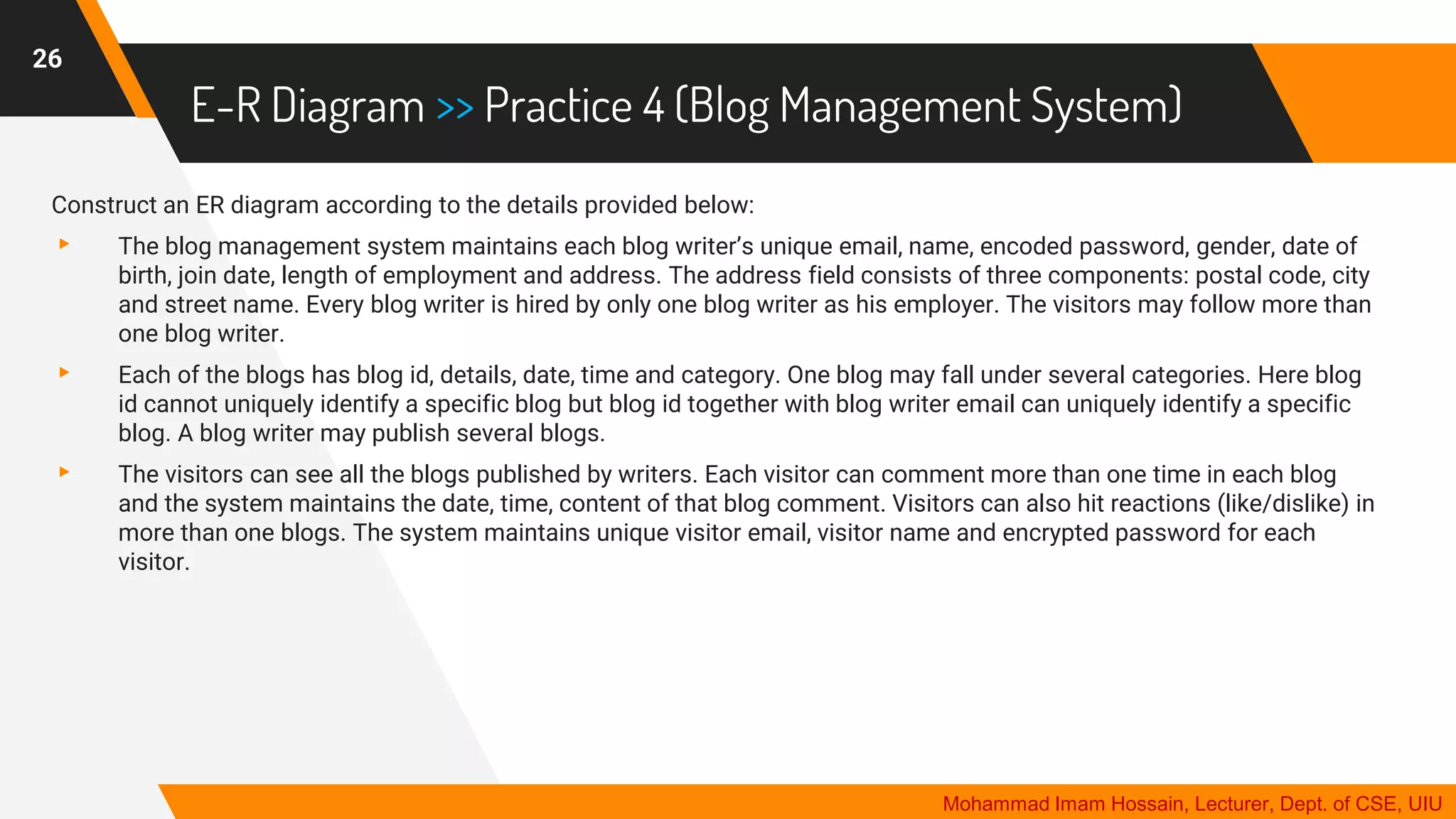 E-R Diagram >> Practice 4 (Blog Management System)
26
Mohammad Imam Hossain, Lecturer, Dept. of CSE, UIU
Construct an ER diagram according to the details provided below:
▸ The blog management system maintains each blog writer’s unique email, name, encoded password, gender, date of
birth, join date, length of employment and address. The address field consists of three components: postal code, city
and street name. Every blog writer is hired by only one blog writer as his employer. The visitors may follow more than
one blog writer.
▸ Each of the blogs has blog id, details, date, time and category. One blog may fall under several categories. Here blog
id cannot uniquely identify a specific blog but blog id together with blog writer email can uniquely identify a specific
blog. A blog writer may publish several blogs.
▸ The visitors can see all the blogs published by writers. Each visitor can comment more than one time in each blog
and the system maintains the date, time, content of that blog comment. Visitors can also hit reactions (like/dislike) in
more than one blogs. The system maintains unique visitor email, visitor name and encrypted password for each
visitor.
 