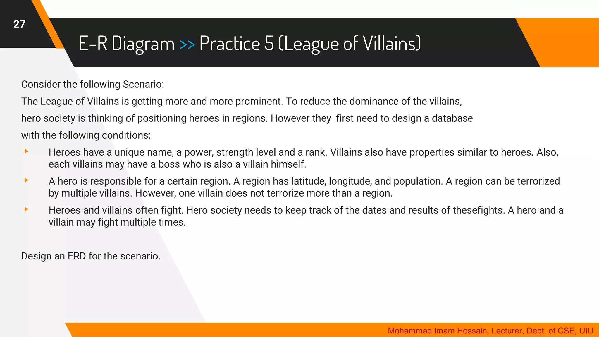 E-R Diagram >> Practice 5 (League of Villains)
27
Mohammad Imam Hossain, Lecturer, Dept. of CSE, UIU
Consider the following Scenario:
The League of Villains is getting more and more prominent. To reduce the dominance of the villains,
hero society is thinking of positioning heroes in regions. However they first need to design a database
with the following conditions:
▸ Heroes have a unique name, a power, strength level and a rank. Villains also have properties similar to heroes. Also,
each villains may have a boss who is also a villain himself.
▸ A hero is responsible for a certain region. A region has latitude, longitude, and population. A region can be terrorized
by multiple villains. However, one villain does not terrorize more than a region.
▸ Heroes and villains often fight. Hero society needs to keep track of the dates and results of thesefights. A hero and a
villain may fight multiple times.
Design an ERD for the scenario.
 