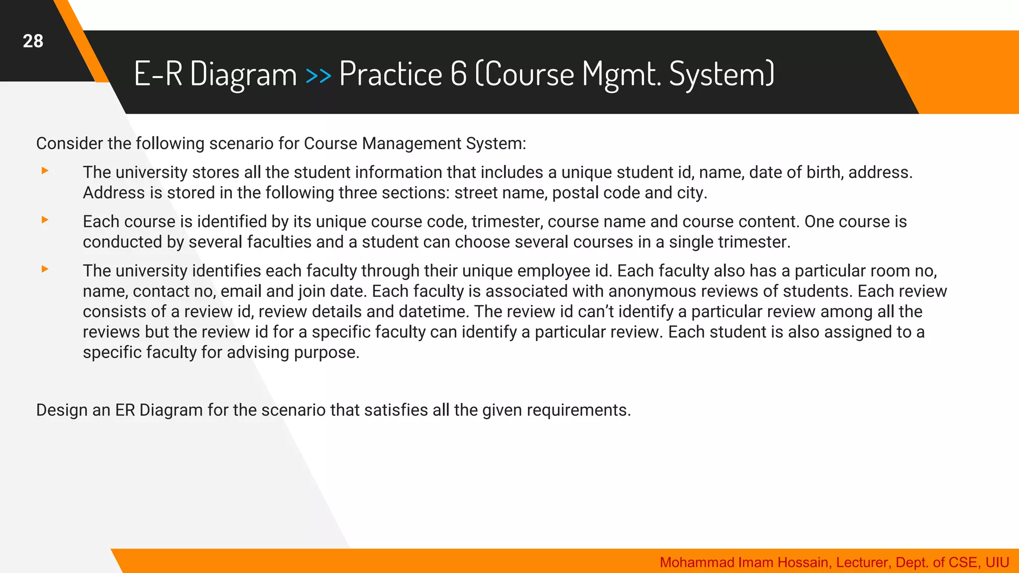 E-R Diagram >> Practice 6 (Course Mgmt. System)
28
Mohammad Imam Hossain, Lecturer, Dept. of CSE, UIU
Consider the following scenario for Course Management System:
▸ The university stores all the student information that includes a unique student id, name, date of birth, address.
Address is stored in the following three sections: street name, postal code and city.
▸ Each course is identified by its unique course code, trimester, course name and course content. One course is
conducted by several faculties and a student can choose several courses in a single trimester.
▸ The university identifies each faculty through their unique employee id. Each faculty also has a particular room no,
name, contact no, email and join date. Each faculty is associated with anonymous reviews of students. Each review
consists of a review id, review details and datetime. The review id can’t identify a particular review among all the
reviews but the review id for a specific faculty can identify a particular review. Each student is also assigned to a
specific faculty for advising purpose.
Design an ER Diagram for the scenario that satisfies all the given requirements.
 