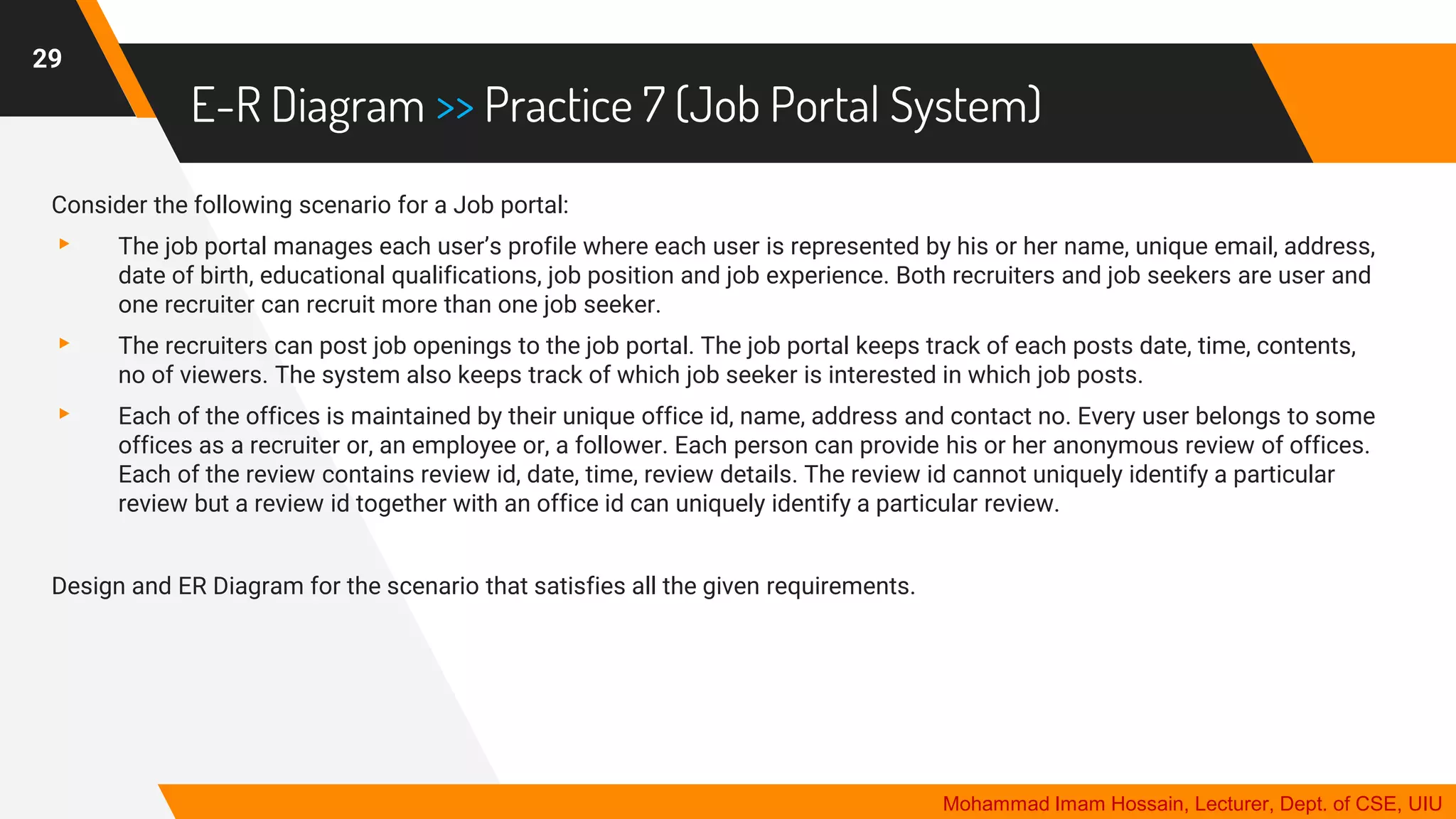 E-R Diagram >> Practice 7 (Job Portal System)
29
Mohammad Imam Hossain, Lecturer, Dept. of CSE, UIU
Consider the following scenario for a Job portal:
▸ The job portal manages each user’s profile where each user is represented by his or her name, unique email, address,
date of birth, educational qualifications, job position and job experience. Both recruiters and job seekers are user and
one recruiter can recruit more than one job seeker.
▸ The recruiters can post job openings to the job portal. The job portal keeps track of each posts date, time, contents,
no of viewers. The system also keeps track of which job seeker is interested in which job posts.
▸ Each of the offices is maintained by their unique office id, name, address and contact no. Every user belongs to some
offices as a recruiter or, an employee or, a follower. Each person can provide his or her anonymous review of offices.
Each of the review contains review id, date, time, review details. The review id cannot uniquely identify a particular
review but a review id together with an office id can uniquely identify a particular review.
Design and ER Diagram for the scenario that satisfies all the given requirements.
 