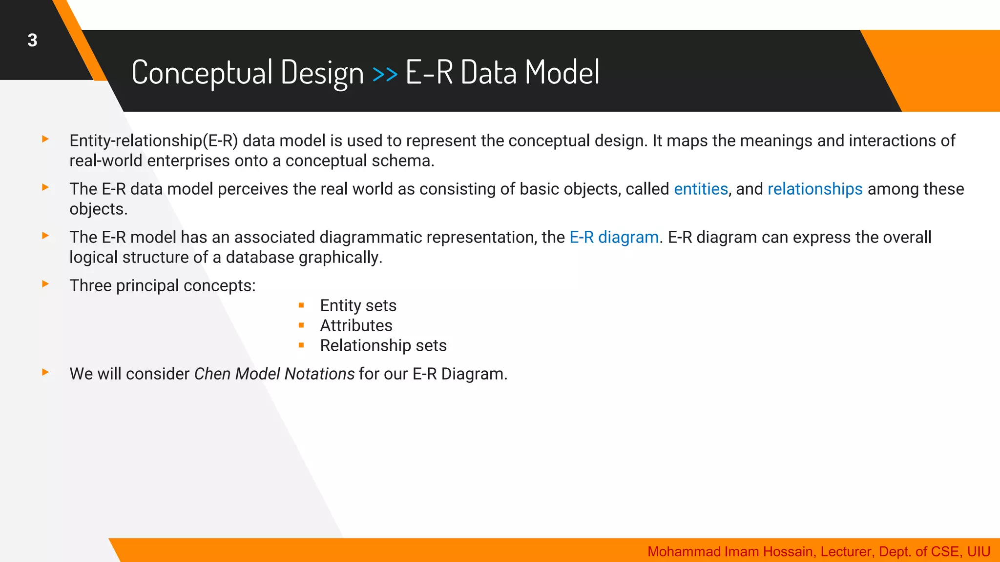 Conceptual Design >> E-R Data Model
▸ Entity-relationship(E-R) data model is used to represent the conceptual design. It maps the meanings and interactions of
real-world enterprises onto a conceptual schema.
▸ The E-R data model perceives the real world as consisting of basic objects, called entities, and relationships among these
objects.
▸ The E-R model has an associated diagrammatic representation, the E-R diagram. E-R diagram can express the overall
logical structure of a database graphically.
▸ Three principal concepts:
▪ Entity sets
▪ Attributes
▪ Relationship sets
▸ We will consider Chen Model Notations for our E-R Diagram.
3
Mohammad Imam Hossain, Lecturer, Dept. of CSE, UIU
 