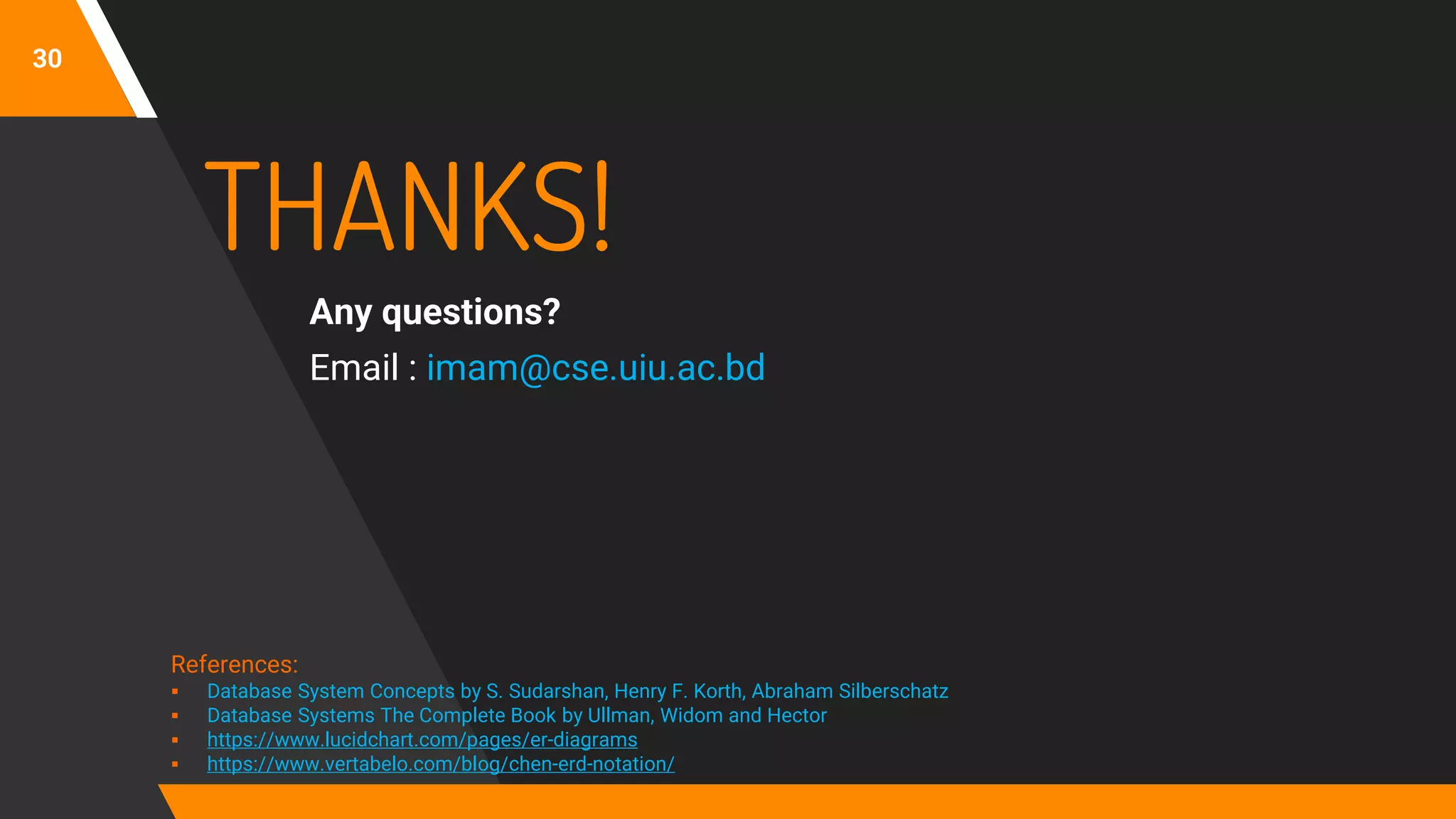 30
THANKS!
Any questions?
Email : imam@cse.uiu.ac.bd
References:
▪ Database System Concepts by S. Sudarshan, Henry F. Korth, Abraham Silberschatz
▪ Database Systems The Complete Book by Ullman, Widom and Hector
▪ https://www.lucidchart.com/pages/er-diagrams
▪ https://www.vertabelo.com/blog/chen-erd-notation/
 
