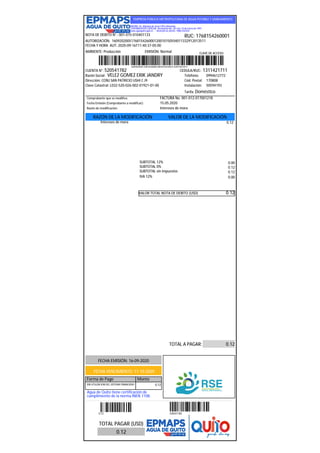 EMPRESA PÚBLICA METROPOLITANA DE AGUA POTABLE Y SANEAMIENTO
MATRIZ: Av. Mariana de Jesús S/N y Alemania
CONTRIBUYENTE ESPECIAL: Resolución No. 281 del 23 de Enero de 1997
www.aguaquito.gob.ec - Atención al cliente: 1800-242424
NOTA DE DEBITO N°.: 001-015-010401133
AUTORIZACIÓN: 1609202005176815426000120010150104011332912013511
FECHA Y HORA AUT: 2020-09-16T11:40:37-05:00
AMBIENTE: Producción EMISIÓN: Normal
1609202005176815426000120010150104011332912013511
RUC: 1768154260001
CLAVE DE ACCESO:
CUENTA N°: 520541782 CEDULA/RUC: 1311421711
Razón Social: VELEZ GOMEZ ERIK JANDRY Teléfono: 0994612772
Dirección: CONJ SAN PATRICIO USHI C J9 Cód. Postal: 170808
Clave Catastral: L032-520-026-002-01921-01-00 Instalación: 50594193
Tarifa: Doméstico
Comprobante que se modifica: FACTURA No. 001-012-017001218
Fecha Emisión (Comprobante a modificar): 15.05.2020
Razón de modificación: Intereses de mora
RAZÓN DE LA MODIFICACIÓN VALOR DE LA MODIFICACIÓN
Intereses de mora 0.12
SUBTOTAL 12% 0.00
SUBTOTAL 0% 0.12
SUBTOTAL sin impuestos 0.12
IVA 12% 0.00
VALOR TOTAL NOTA DE DEBITO (USD) 0.12
TOTAL A PAGAR: 0.12
FECHA EMISIÓN: 16-09-2020
FECHA VENCIMIENTO: 11-10-2020
Forma de Pago Monto
SIN UTILIZACION DEL SISTEMA FINANCIERO 0.12
Agua de Quito tiene certificación de
cumplimiento de la norma INEN 1108.
- - - - - - - - - - - - - - - - - - - - - - - - - - - - - - - - - - - - - - - - - - - - - - - - - - - - - - - - - - - - - - - - - - - - - - - - - - - - - - - - - - - - - - - - - - - - - - - - - - - - - - - - - - - - - - - - - - - - - - - - - - - - - - - - - - - - - - - - - - - - - - - - - - - - - - - - - - - - - - - - - - - - - - - - - - - - -
0.12 520541782
TOTAL PAGAR (USD)
0.12
 