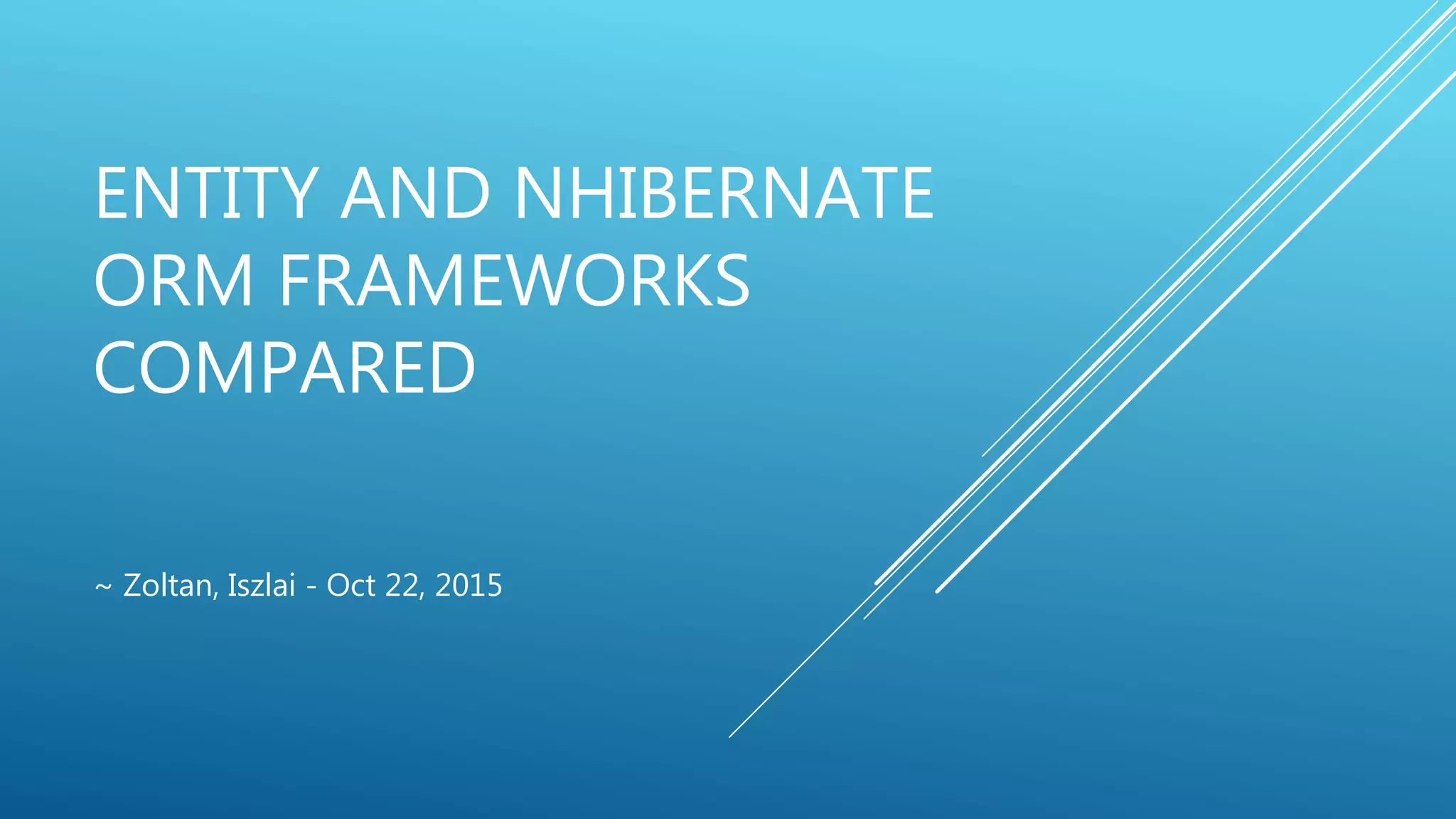 ENTITY AND NHIBERNATE
ORM FRAMEWORKS
COMPARED
~ Zoltan, Iszlai - Oct 22, 2015