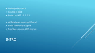 INTRO
 Developed for JAVA
 Created in 2001
 Ported to .NET 1.1, 2, 3.5
 All Databases supported (Oracle)
 Good community support
 Free/Open source (LGPL license)
 