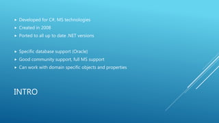 INTRO
 Developed for C#, MS technologies
 Created in 2008
 Ported to all up to date .NET versions
 Specific database support (Oracle)
 Good community support, full MS support
 Can work with domain specific objects and properties
 