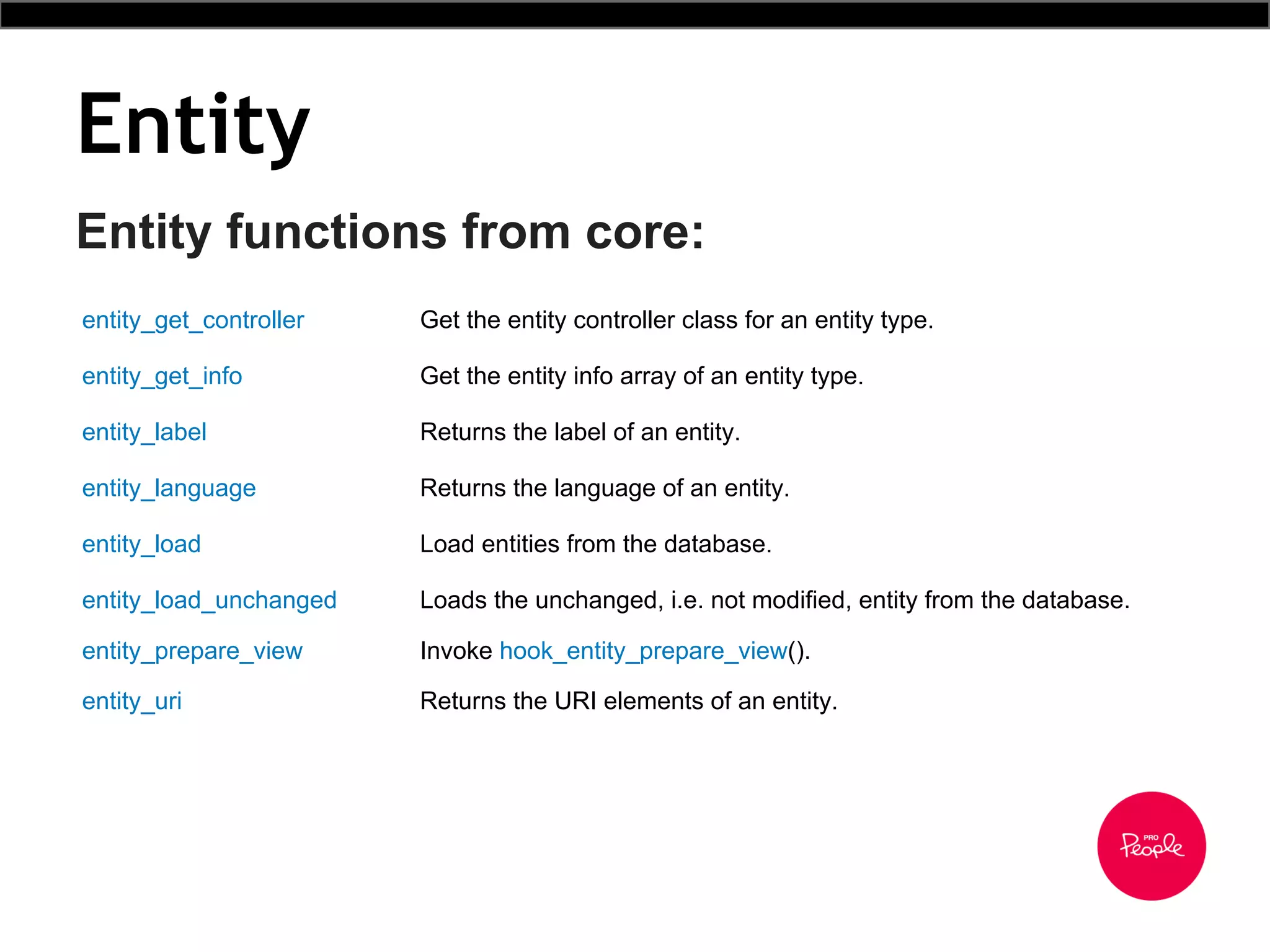Entity
Entity functions from core:
entity_get_controller Get the entity controller class for an entity type.
entity_get_info Get the entity info array of an entity type.
entity_label Returns the label of an entity.
entity_language Returns the language of an entity.
entity_load Load entities from the database.
entity_load_unchanged Loads the unchanged, i.e. not modified, entity from the database.
entity_prepare_view Invoke hook_entity_prepare_view().
entity_uri Returns the URI elements of an entity.
 