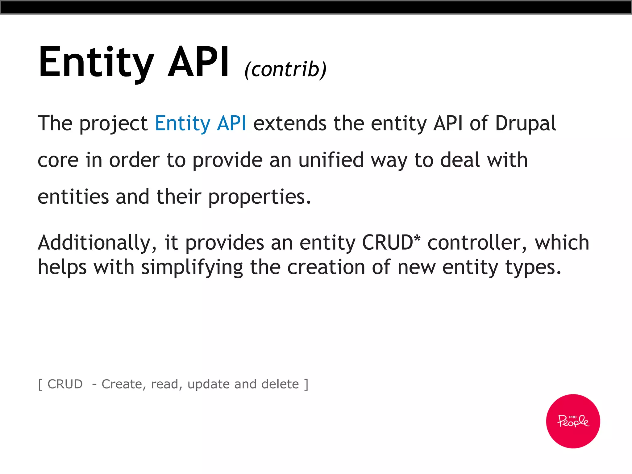 Entity API (contrib)
The project Entity API extends the entity API of Drupal
core in order to provide an unified way to deal with
entities and their properties.
Additionally, it provides an entity CRUD* controller, which
helps with simplifying the creation of new entity types.
[ CRUD - Create, read, update and delete ]
 
