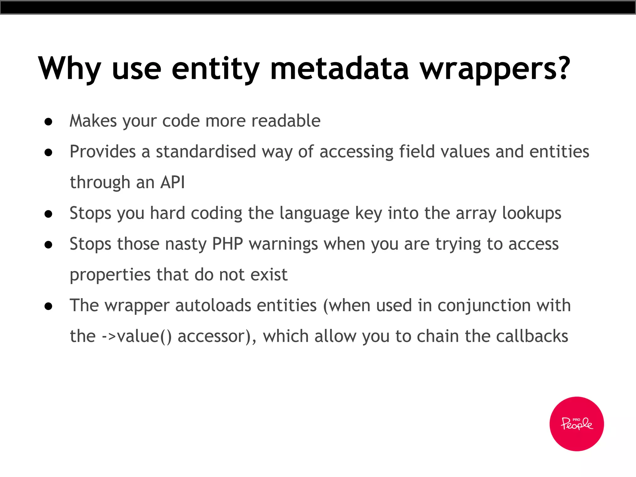 Why use entity metadata wrappers?
● Makes your code more readable
● Provides a standardised way of accessing field values and entities
through an API
● Stops you hard coding the language key into the array lookups
● Stops those nasty PHP warnings when you are trying to access
properties that do not exist
● The wrapper autoloads entities (when used in conjunction with
the ->value() accessor), which allow you to chain the callbacks
 