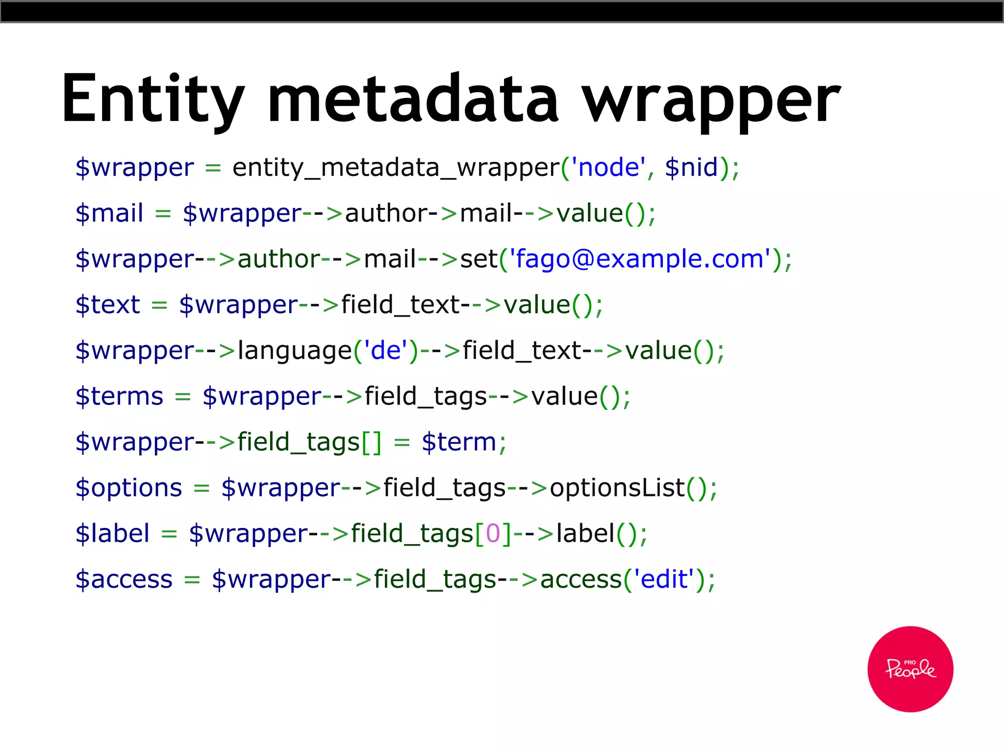 Entity metadata wrapper
$wrapper = entity_metadata_wrapper('node', $nid);
$mail = $wrapper-->author->mail-->value();
$wrapper-->author-->mail-->set('fago@example.com');
$text = $wrapper-->field_text-->value();
$wrapper-->language('de')-->field_text-->value();
$terms = $wrapper-->field_tags-->value();
$wrapper-->field_tags[] = $term;
$options = $wrapper-->field_tags-->optionsList();
$label = $wrapper-->field_tags[0]-->label();
$access = $wrapper-->field_tags-->access('edit');
 