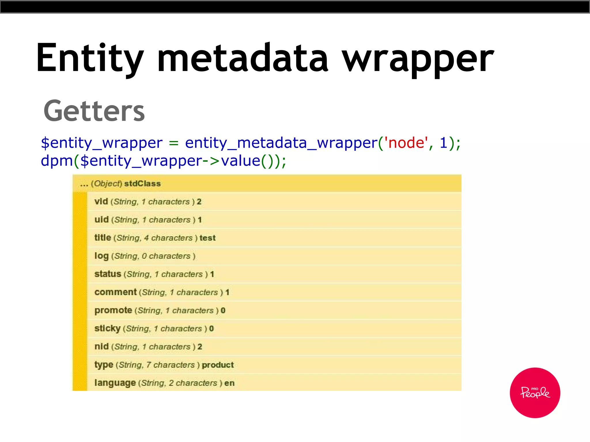 Entity metadata wrapper
Getters
$entity_wrapper = entity_metadata_wrapper('node', 1);
dpm($entity_wrapper->value());
 