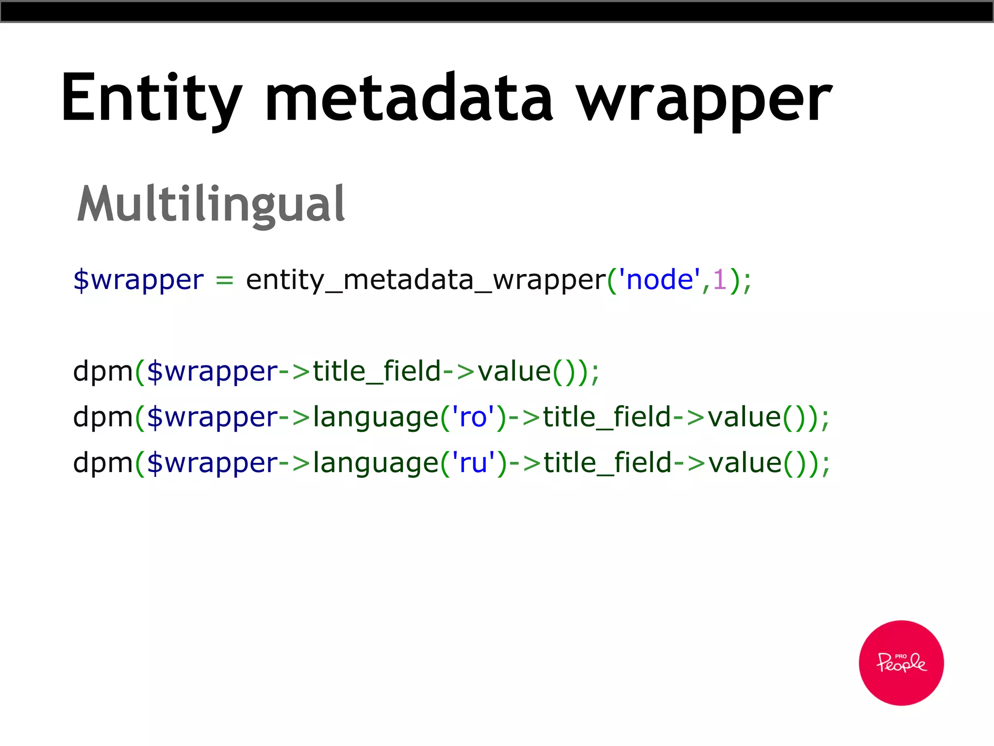 Entity metadata wrapper
Multilingual
$wrapper = entity_metadata_wrapper('node',1);
dpm($wrapper->title_field->value());
dpm($wrapper->language('ro')->title_field->value());
dpm($wrapper->language('ru')->title_field->value());
 