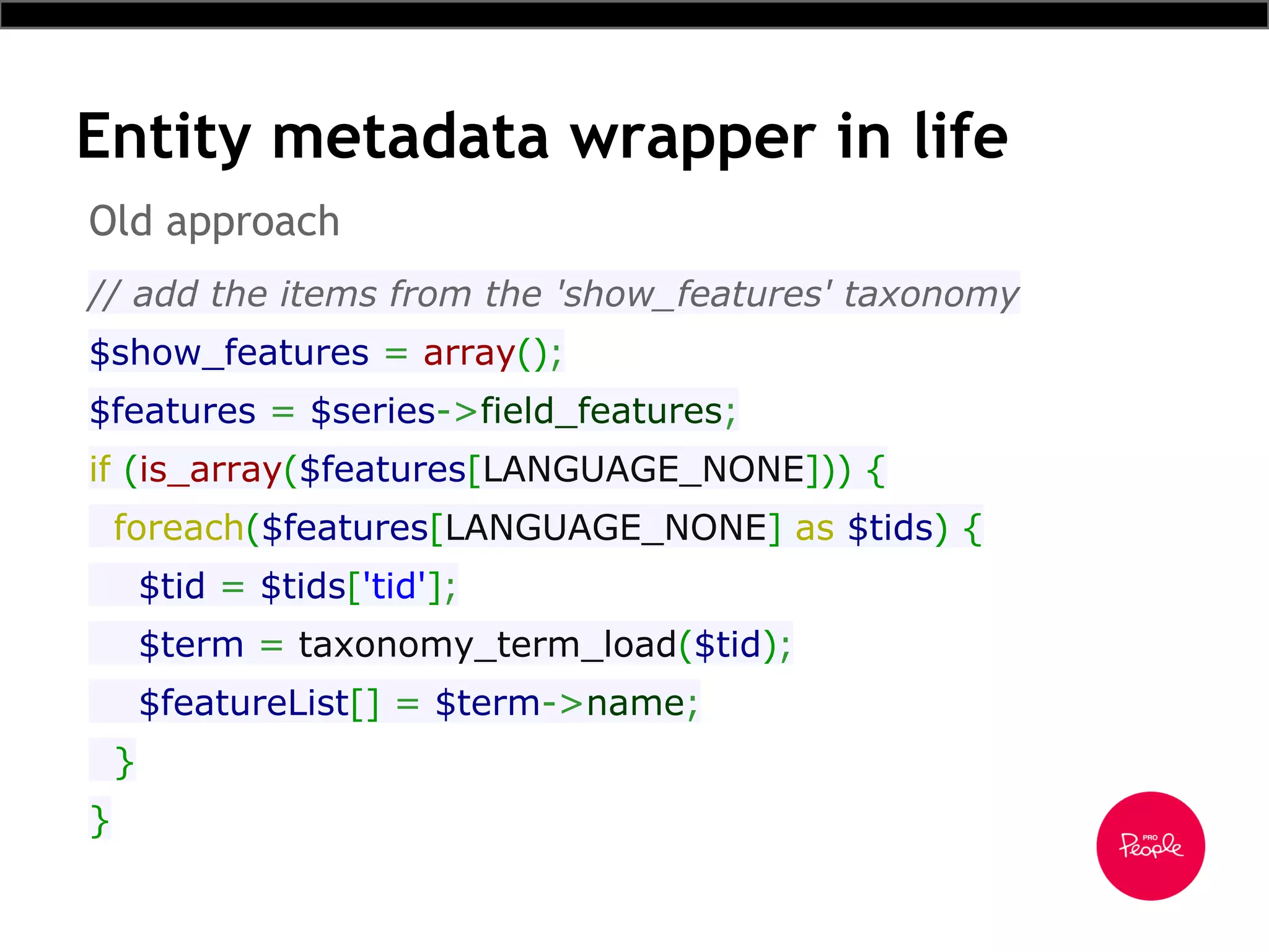Entity metadata wrapper in life
// add the items from the 'show_features' taxonomy
$show_features = array();
$features = $series->field_features;
if (is_array($features[LANGUAGE_NONE])) {
foreach($features[LANGUAGE_NONE] as $tids) {
$tid = $tids['tid'];
$term = taxonomy_term_load($tid);
$featureList[] = $term->name;
}
}
Old approach
 