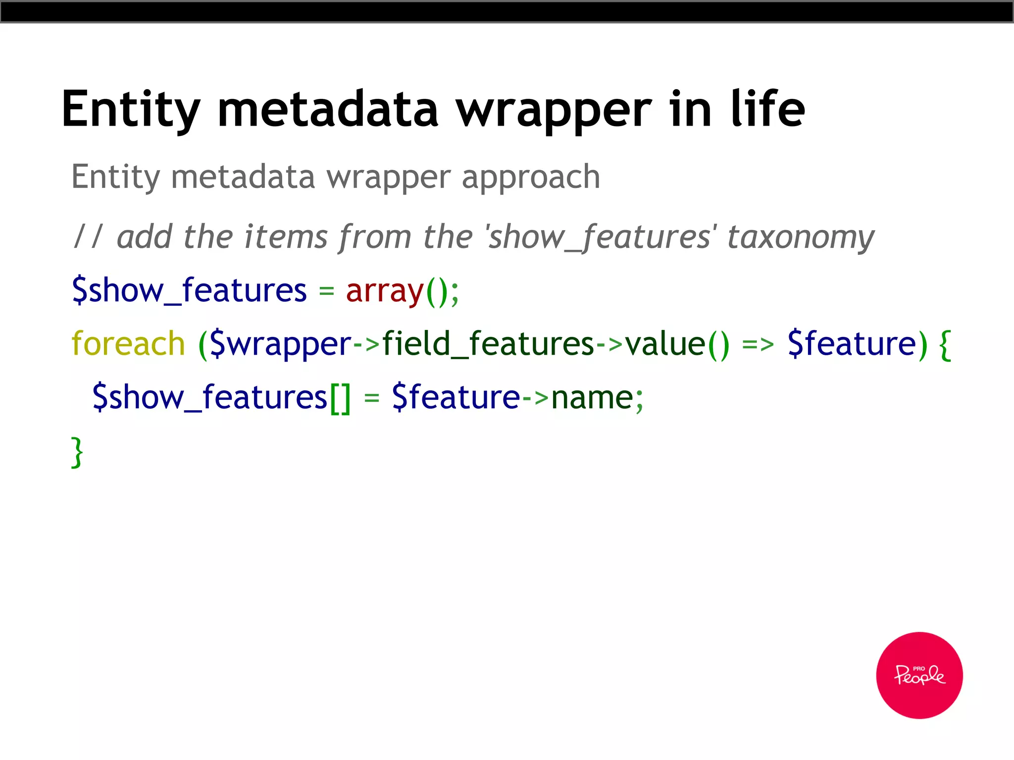 Entity metadata wrapper in life
// add the items from the 'show_features' taxonomy
$show_features = array();
foreach ($wrapper->field_features->value() => $feature) {
$show_features[] = $feature->name;
}
Entity metadata wrapper approach
 