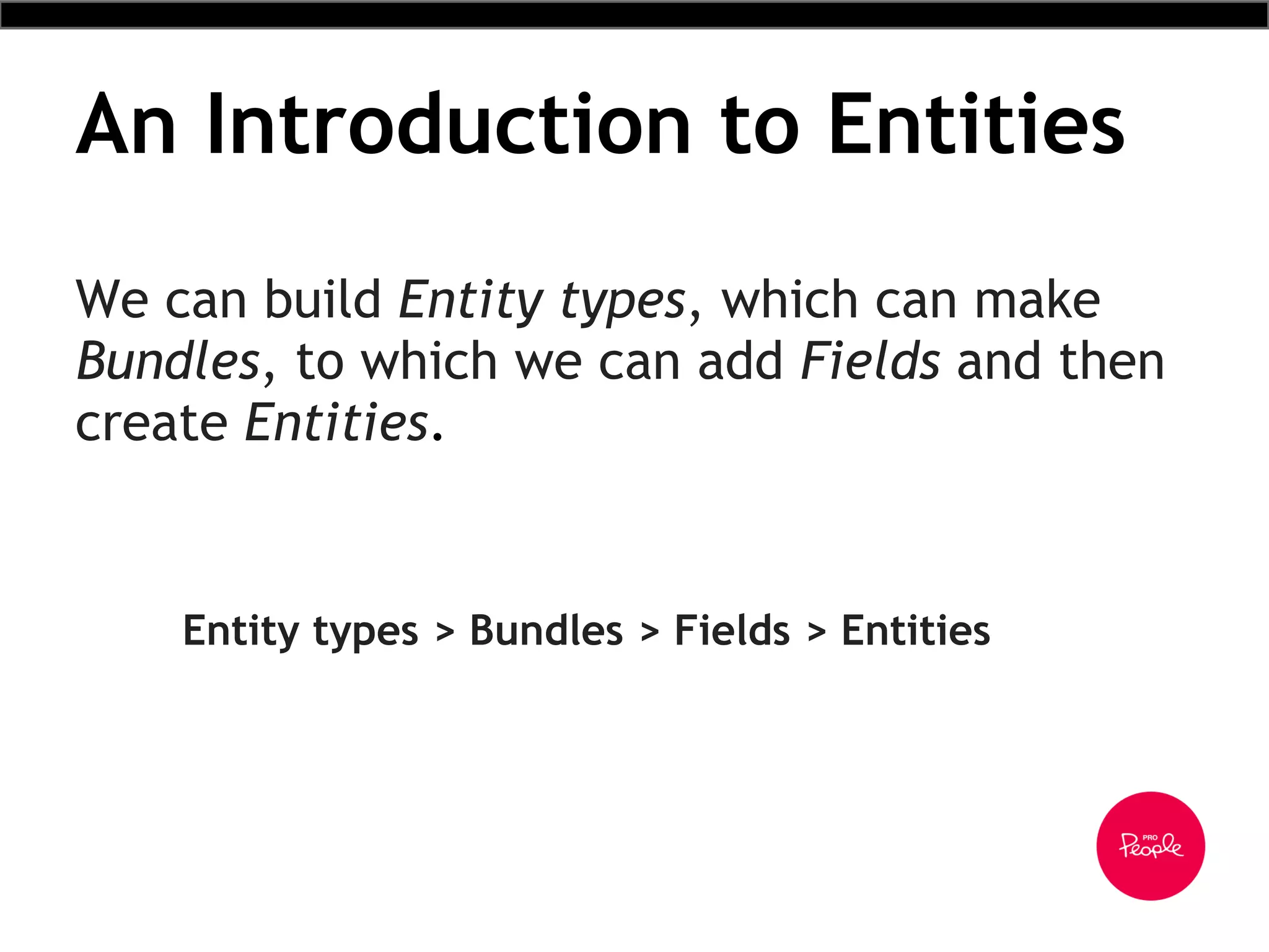 An Introduction to Entities
We can build Entity types, which can make
Bundles, to which we can add Fields and then
create Entities.
Entity types > Bundles > Fields > Entities
 