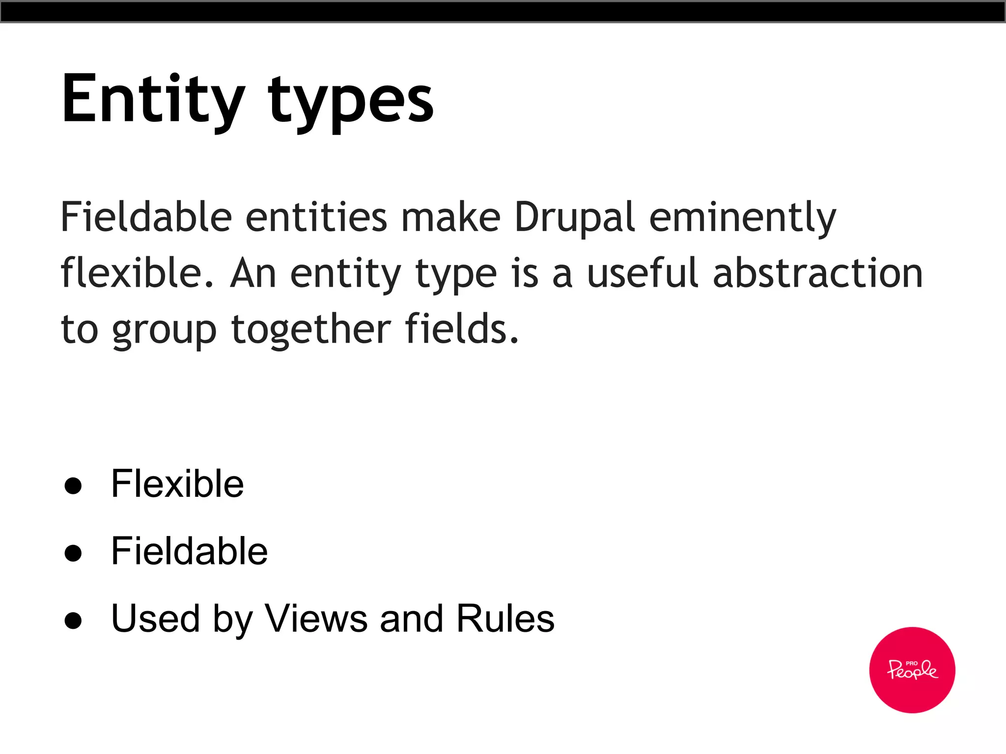 Entity types
Fieldable entities make Drupal eminently
flexible. An entity type is a useful abstraction
to group together fields.
● Flexible
● Fieldable
● Used by Views and Rules
 