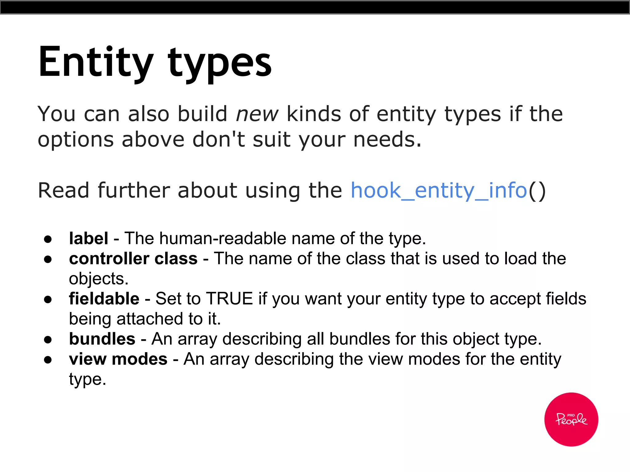 Entity types
● label - The human-readable name of the type.
● controller class - The name of the class that is used to load the
objects.
● fieldable - Set to TRUE if you want your entity type to accept fields
being attached to it.
● bundles - An array describing all bundles for this object type.
● view modes - An array describing the view modes for the entity
type.
You can also build new kinds of entity types if the
options above don't suit your needs.
Read further about using the hook_entity_info()
 