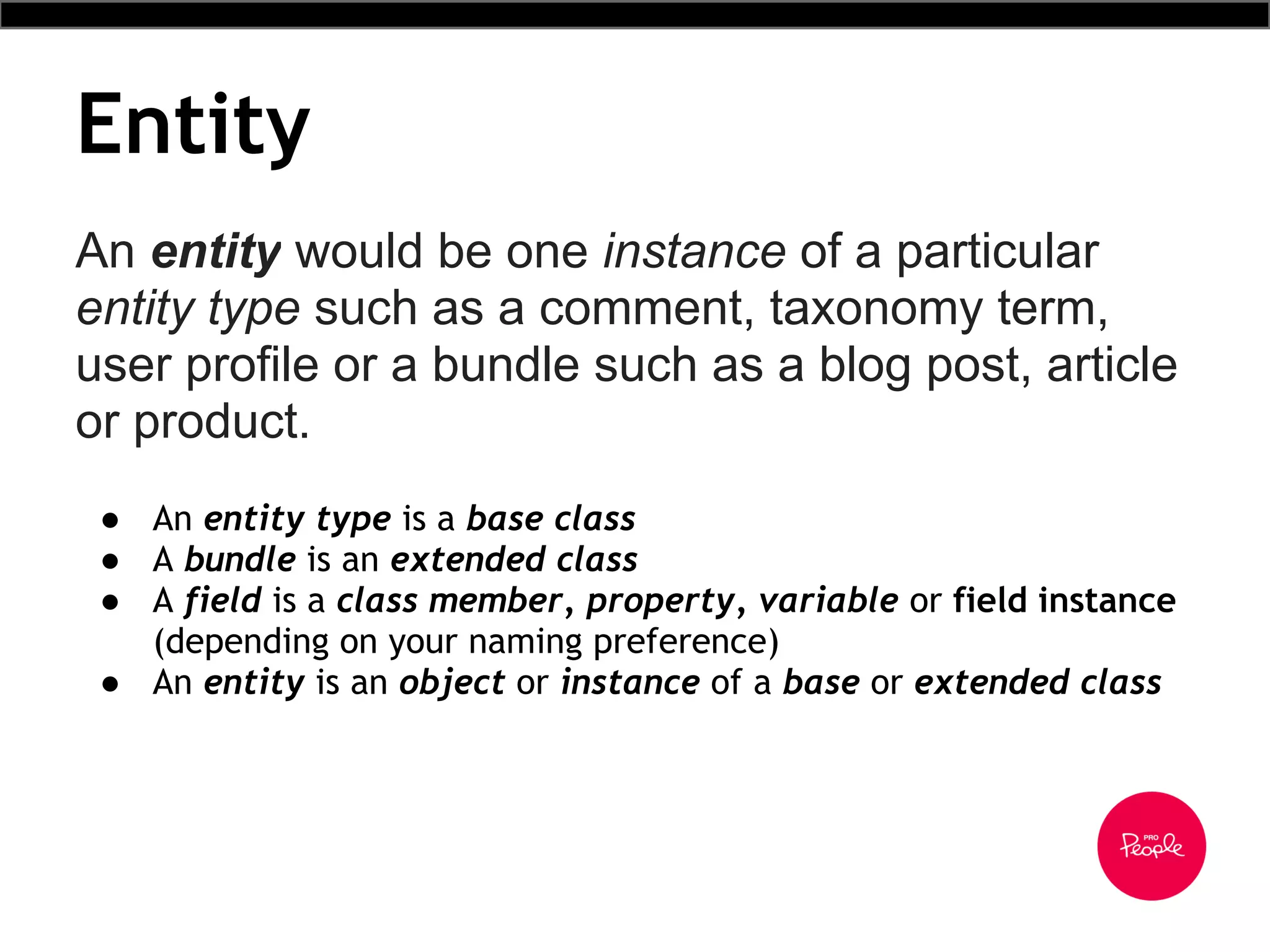 Entity
An entity would be one instance of a particular
entity type such as a comment, taxonomy term,
user profile or a bundle such as a blog post, article
or product.
● An entity type is a base class
● A bundle is an extended class
● A field is a class member, property, variable or field instance
(depending on your naming preference)
● An entity is an object or instance of a base or extended class
 
