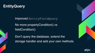 EntityQuery
› Improved EntityFieldQuery
› No more propertyCondition() vs
fieldCondition()
› Don’t query the database, extend the
storage handler and add your own methods
 