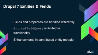 Drupal 7 Entities & Fields
› Fields and properties are handled differently
› EntityFieldQuery is limited in
functionality
› Enhancements in contributed entity module
 