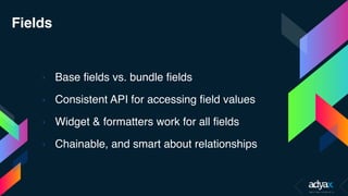 Fields
› Base fields vs. bundle fields
› Consistent API for accessing field values
› Widget & formatters work for all fields
› Chainable, and smart about relationships
 