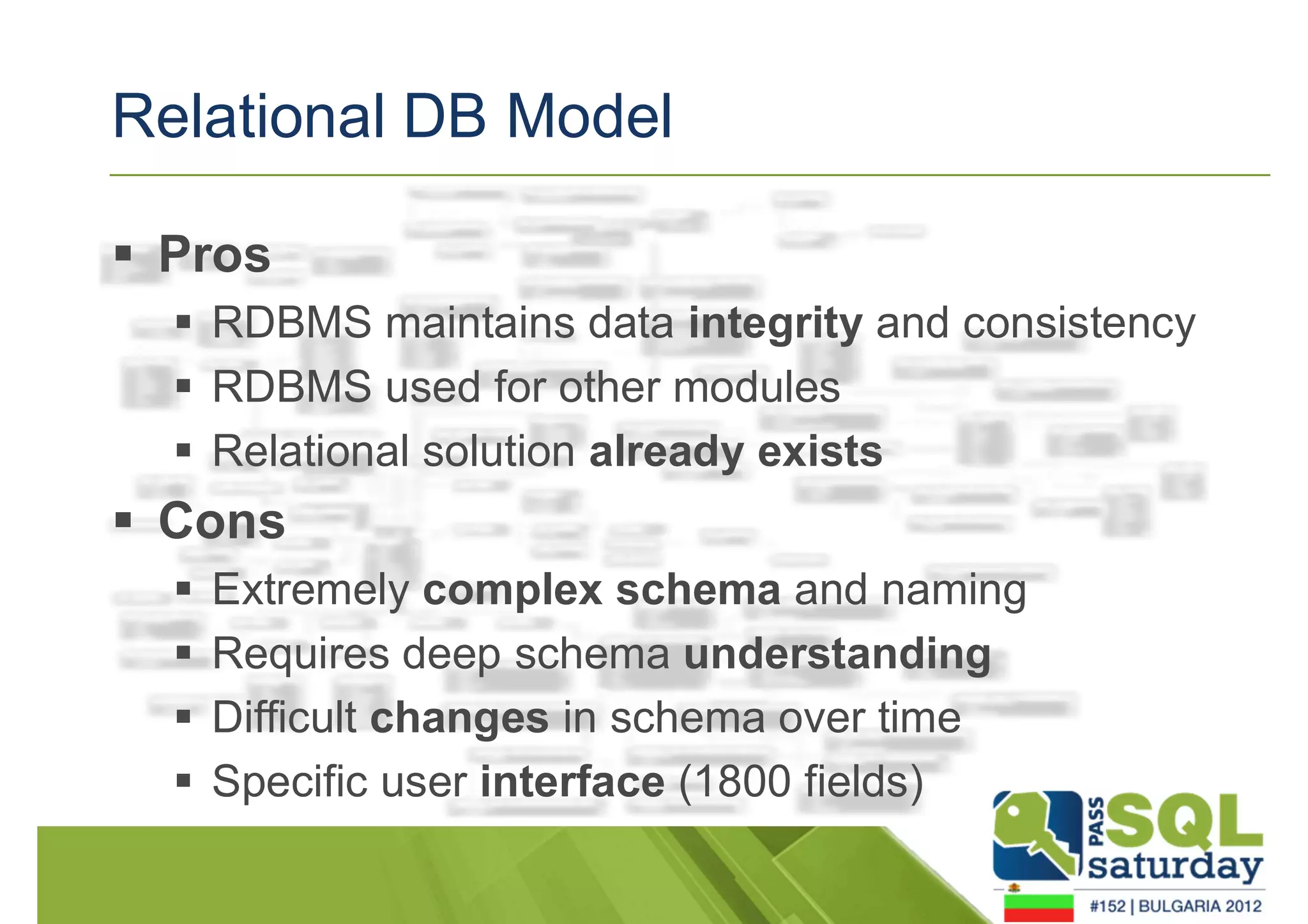 Relational DB Model 
 Pros 
 RDBMS maintains data integrity and consistency 
 RDBMS used for other modules 
 Relational solution already exists 
 Cons 
 Extremely complex schema and naming 
 Requires deep schema understanding 
 Difficult changes in schema over time 
 Specific user interface (1800 fields) 
 