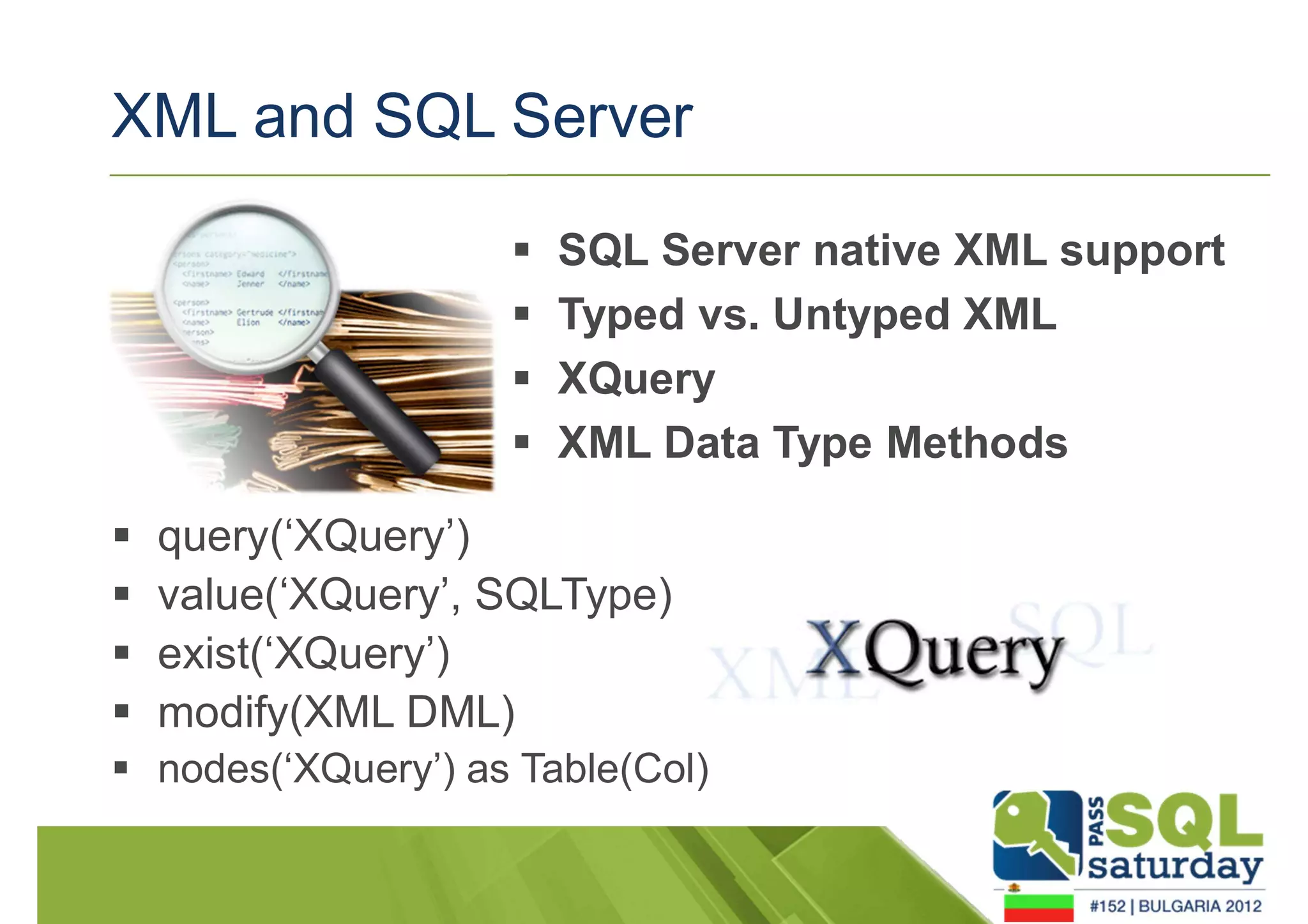 XML and SQL Server 
 SQL Server native XML support 
 Typed vs. Untyped XML 
 XQuery 
 XML Data Type Methods 
 query(‘XQuery’) 
 value(‘XQuery’, SQLType) 
 exist(‘XQuery’) 
 modify(XML DML) 
 nodes(‘XQuery’) as Table(Col) 
 