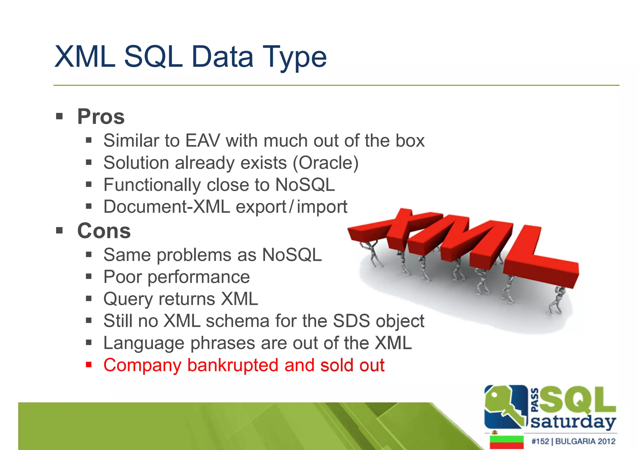 XML SQL Data Type 
 Pros 
 Similar to EAV with much out of the box 
 Solution already exists (Oracle) 
 Functionally close to NoSQL 
 Document-XML export / import 
 Cons 
 Same problems as NoSQL 
 Poor performance 
 Query returns XML 
 Still no XML schema for the SDS object 
 Language phrases are out of the XML 
 Company bankrupted and sold out 
 