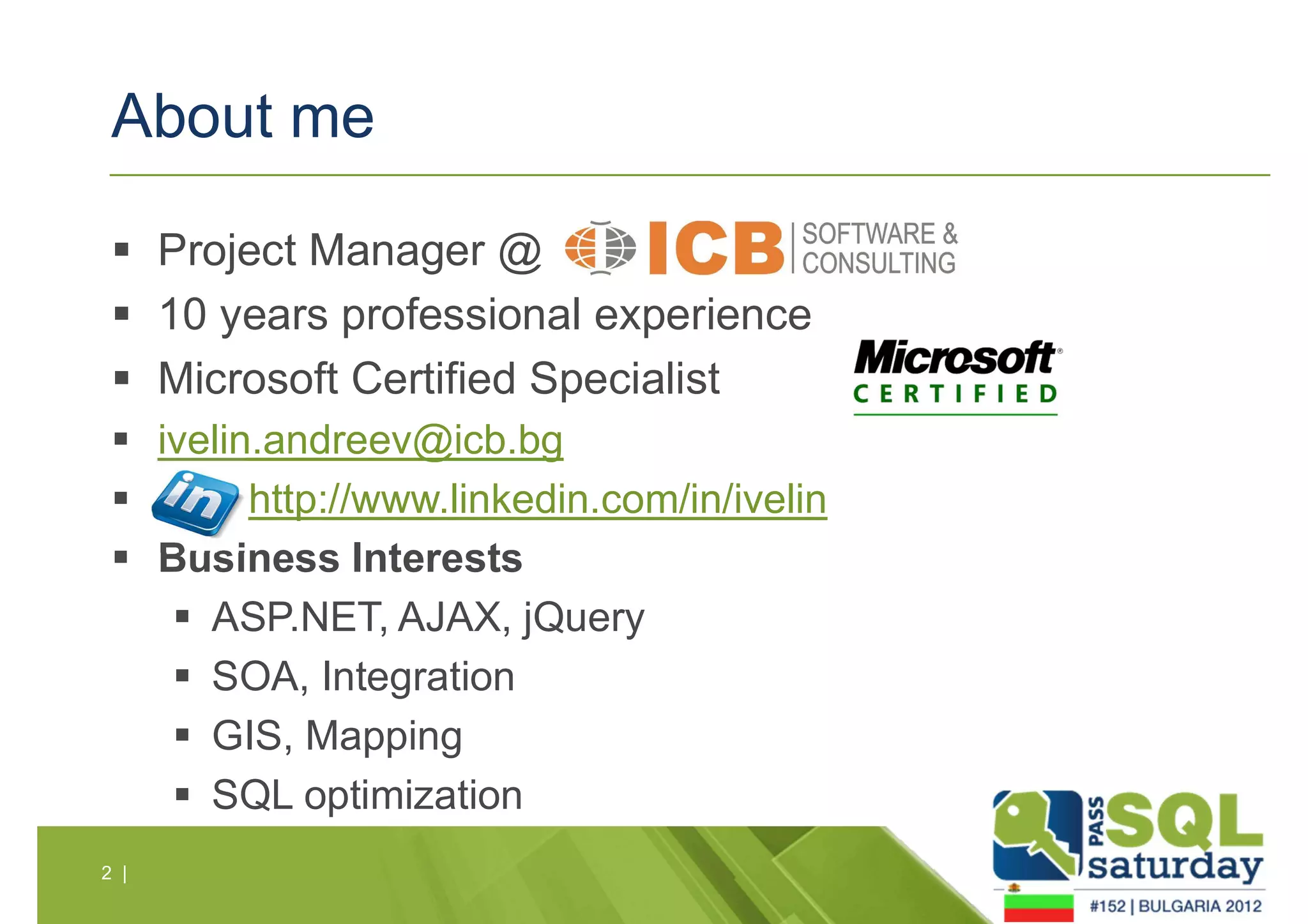 About me 
 Project Manager @ 
 10 years professional experience 
 Microsoft Certified Specialist 
 ivelin.andreev@icb.bg 
 http://www.linkedin.com/in/ivelin 
 Business Interests 
 ASP.NET, AJAX, jQuery 
 SOA, Integration 
 GIS, Mapping 
 SQL optimization 
2 | 
 