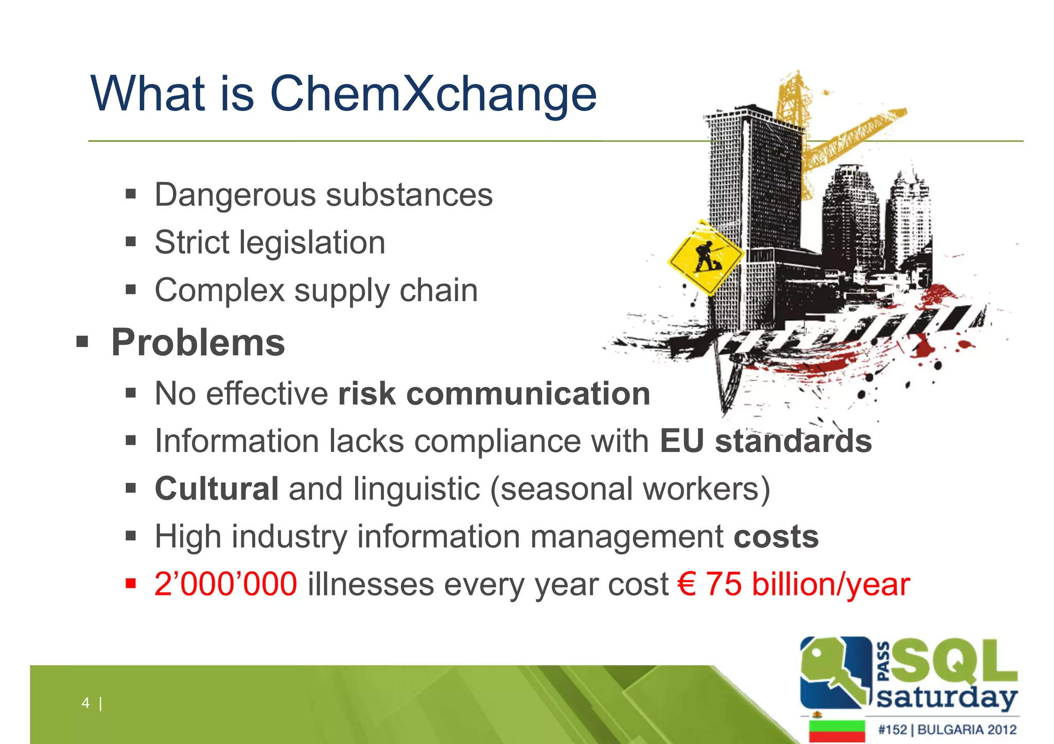 What is ChemXchange 
4 | 
 Dangerous substances 
 Strict legislation 
 Complex supply chain 
 Problems 
 No effective risk communication 
 Information lacks compliance with EU standards 
 Cultural and linguistic (seasonal workers) 
 High industry information management costs 
 2’000’000 illnesses every year cost € 75 billion/year 
 