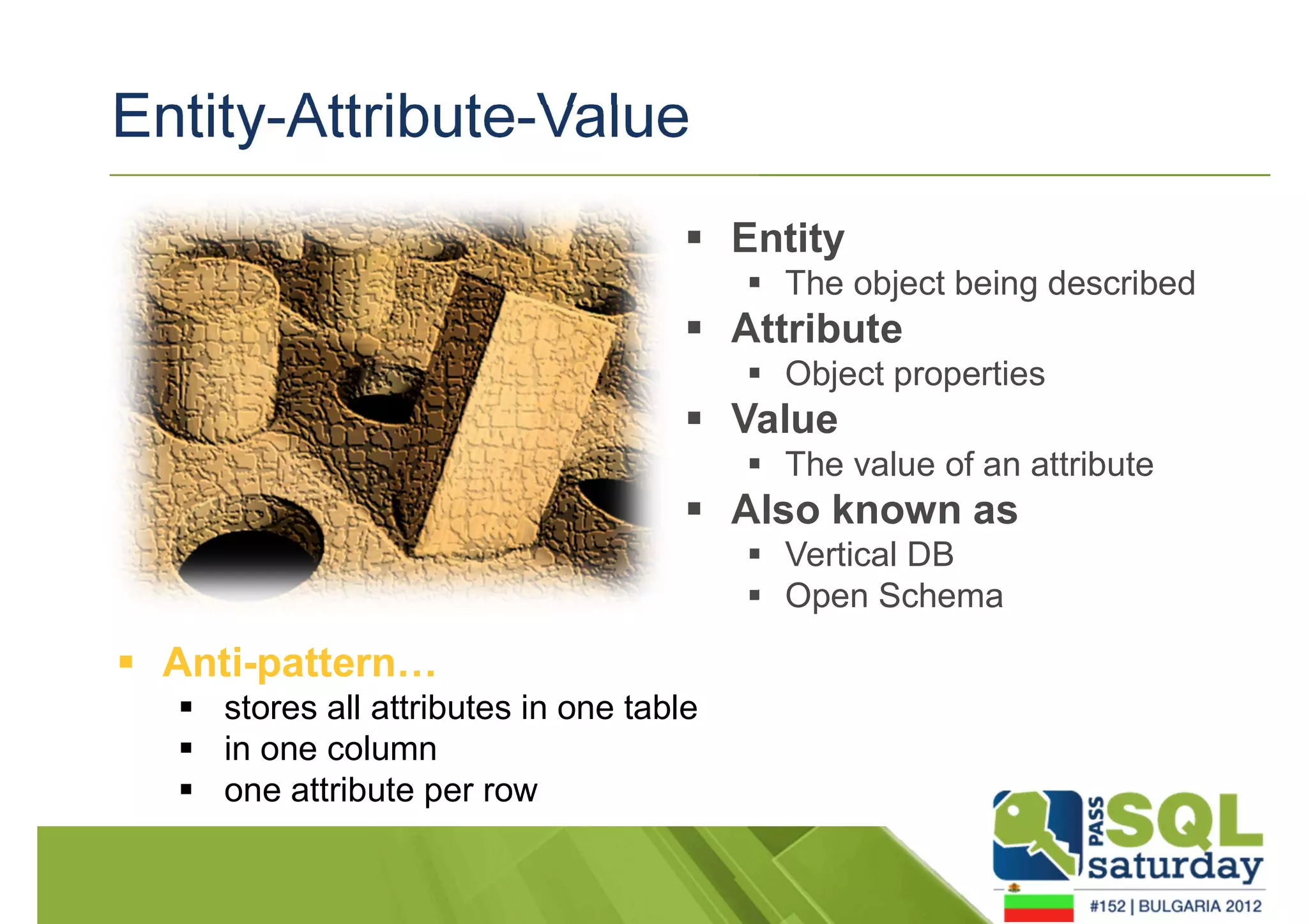 Entity-Attribute-Value 
 Entity 
 The object being described 
 Attribute 
 Object properties 
 Value 
 The value of an attribute 
 Also known as 
 Vertical DB 
 Open Schema 
 Anti-pattern… 
 stores all attributes in one table 
 in one column 
 one attribute per row 
 