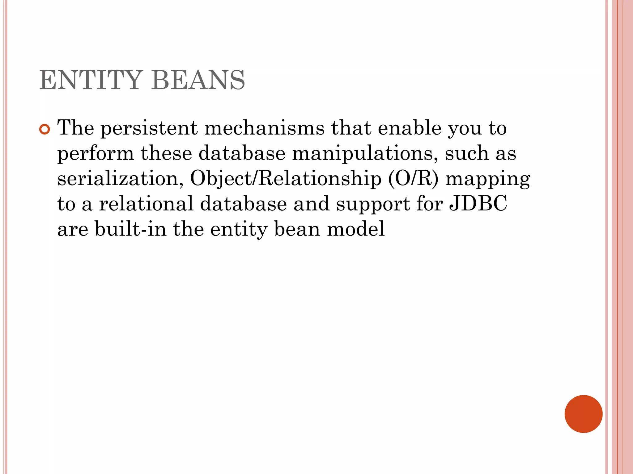 ENTITY BEANS
   The persistent mechanisms that enable you to
    perform these database manipulations, such as
    serialization, Object/Relationship (O/R) mapping
    to a relational database and support for JDBC
    are built-in the entity bean model
 