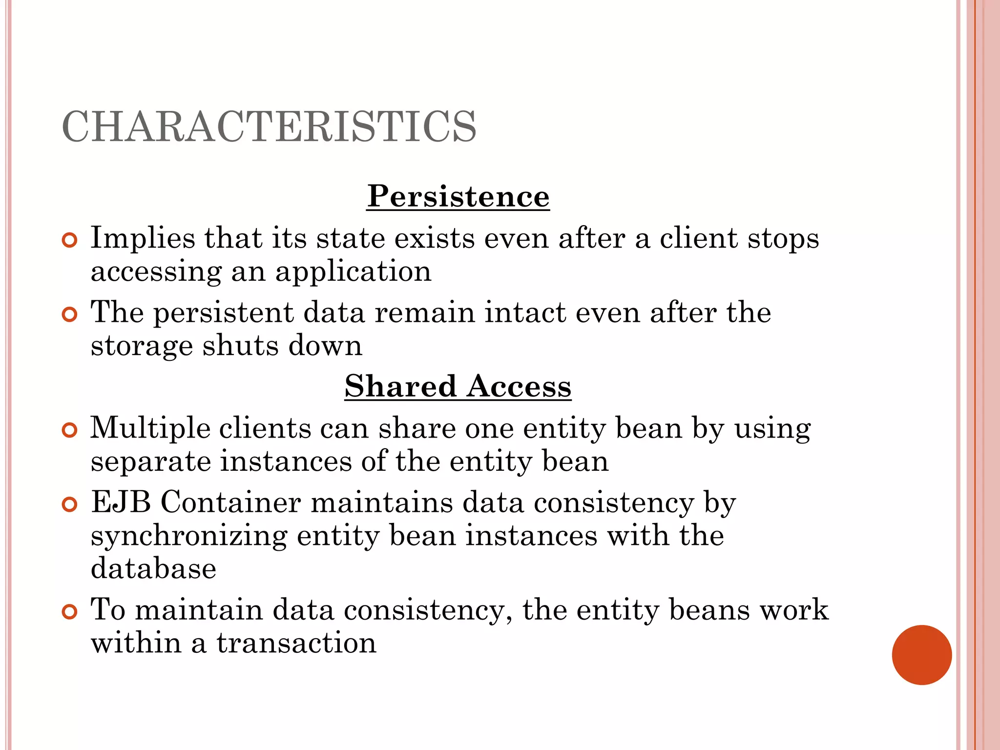 CHARACTERISTICS
                         Persistence
   Implies that its state exists even after a client stops
    accessing an application
   The persistent data remain intact even after the
    storage shuts down
                       Shared Access
   Multiple clients can share one entity bean by using
    separate instances of the entity bean
   EJB Container maintains data consistency by
    synchronizing entity bean instances with the
    database
   To maintain data consistency, the entity beans work
    within a transaction
 