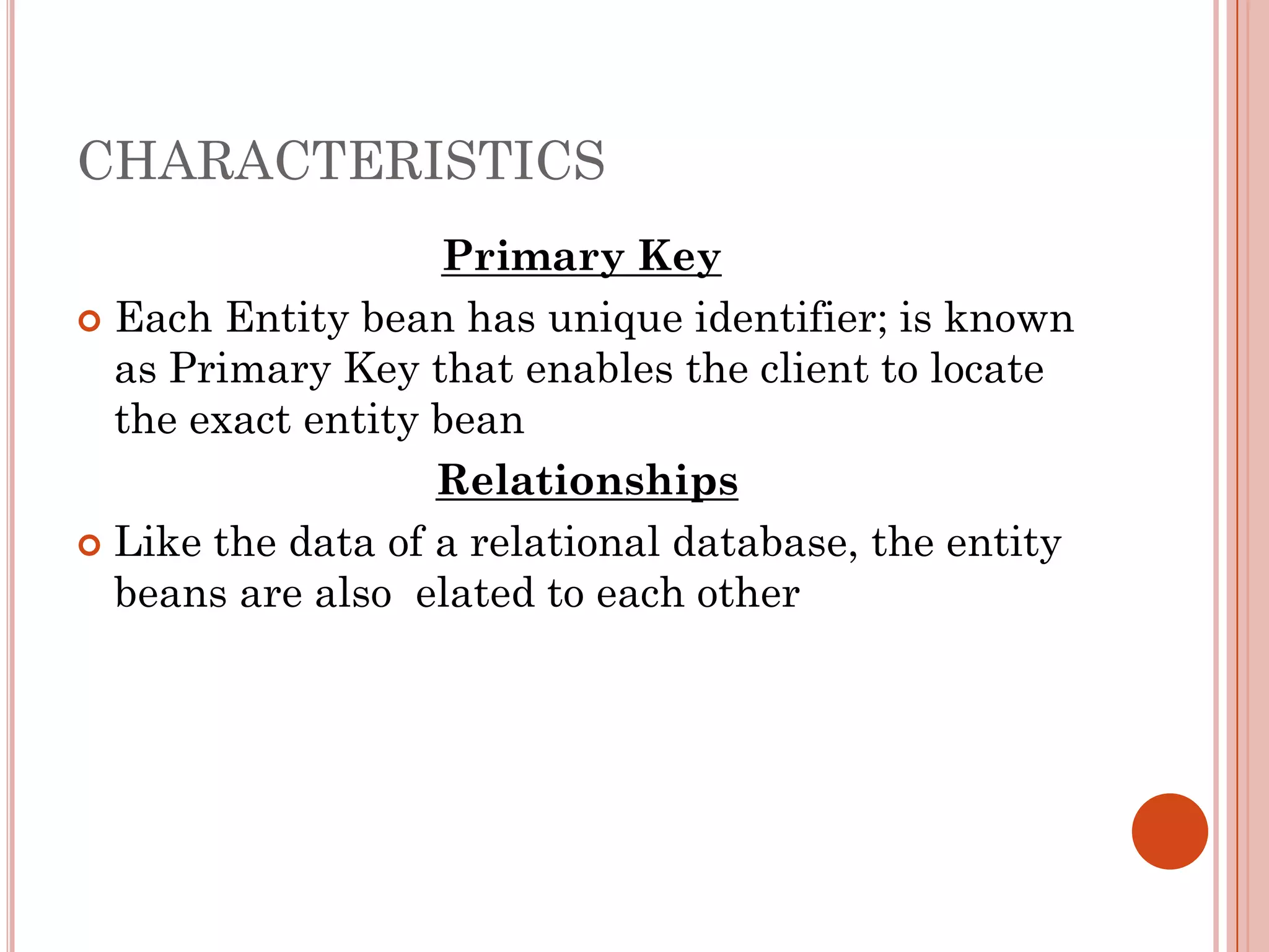 CHARACTERISTICS
                   Primary Key
 Each Entity bean has unique identifier; is known
  as Primary Key that enables the client to locate
  the exact entity bean
                   Relationships
 Like the data of a relational database, the entity
  beans are also elated to each other
 