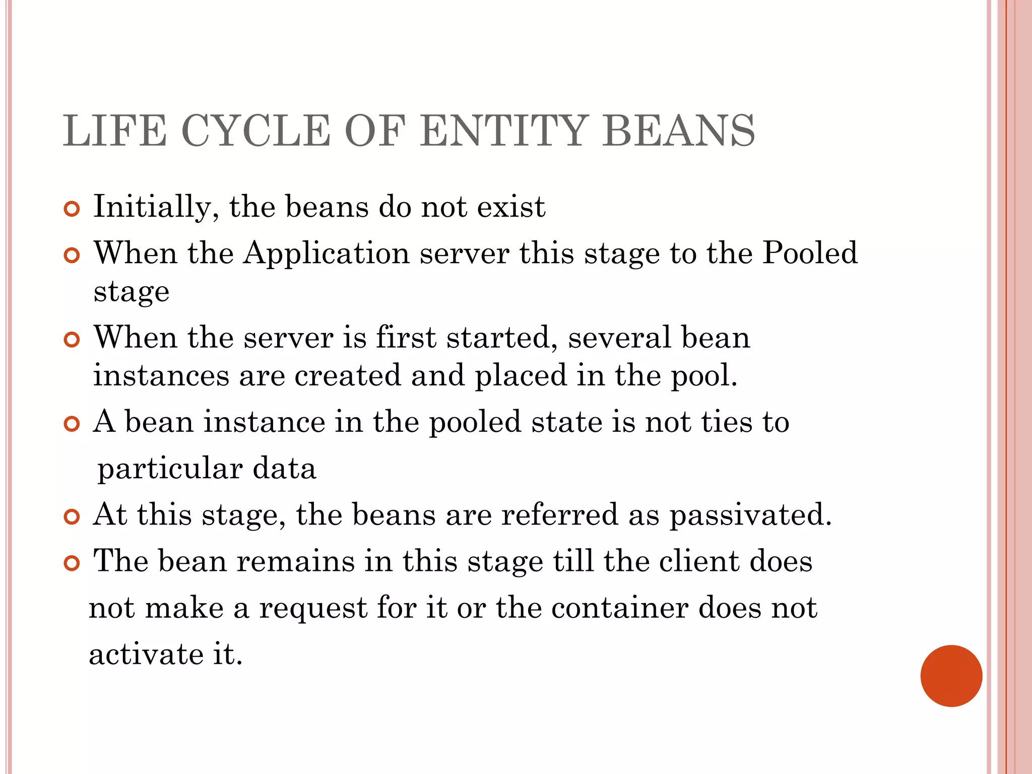 LIFE CYCLE OF ENTITY BEANS
 Initially, the beans do not exist
 When the Application server this stage to the Pooled
  stage
 When the server is first started, several bean
  instances are created and placed in the pool.
 A bean instance in the pooled state is not ties to

   particular data
 At this stage, the beans are referred as passivated.

 The bean remains in this stage till the client does

  not make a request for it or the container does not
  activate it.
 