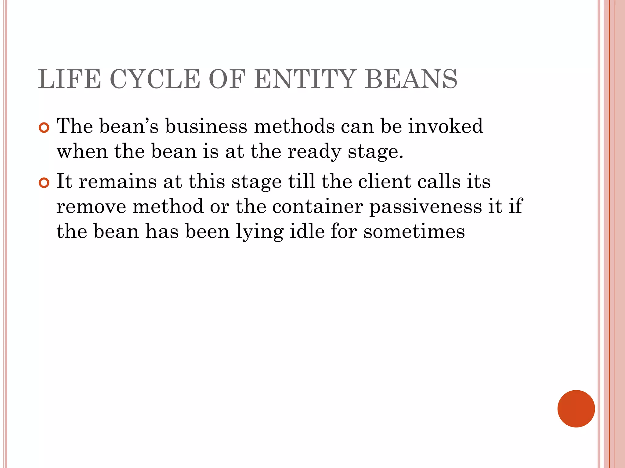 LIFE CYCLE OF ENTITY BEANS
 The bean’s business methods can be invoked
  when the bean is at the ready stage.
 It remains at this stage till the client calls its
  remove method or the container passiveness it if
  the bean has been lying idle for sometimes
 