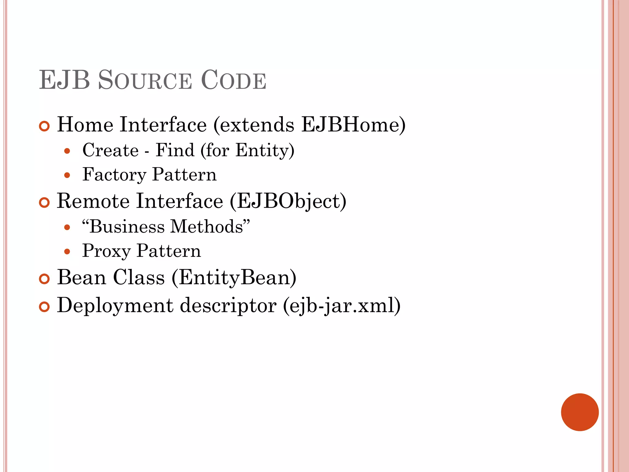 EJB SOURCE CODE
   Home Interface (extends EJBHome)
     Create - Find (for Entity)
     Factory Pattern
   Remote Interface (EJBObject)
     “Business Methods”
     Proxy Pattern
 Bean Class (EntityBean)
 Deployment descriptor (ejb-jar.xml)
 