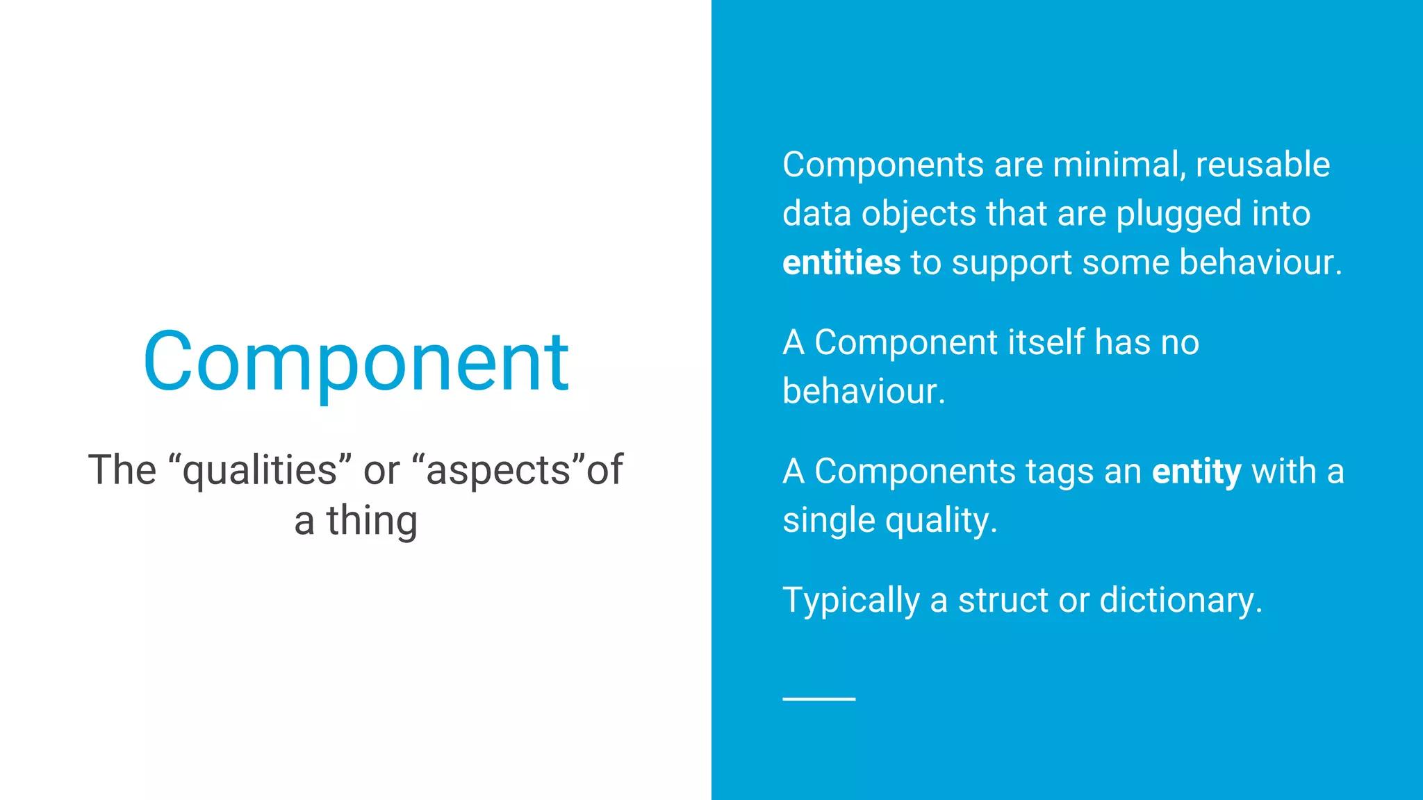 Component
Components are minimal, reusable
data objects that are plugged into
entities to support some behaviour.
A Component itself has no
behaviour.
A Components tags an entity with a
single quality.
Typically a struct or dictionary.
The “qualities” or “aspects”of
a thing
 