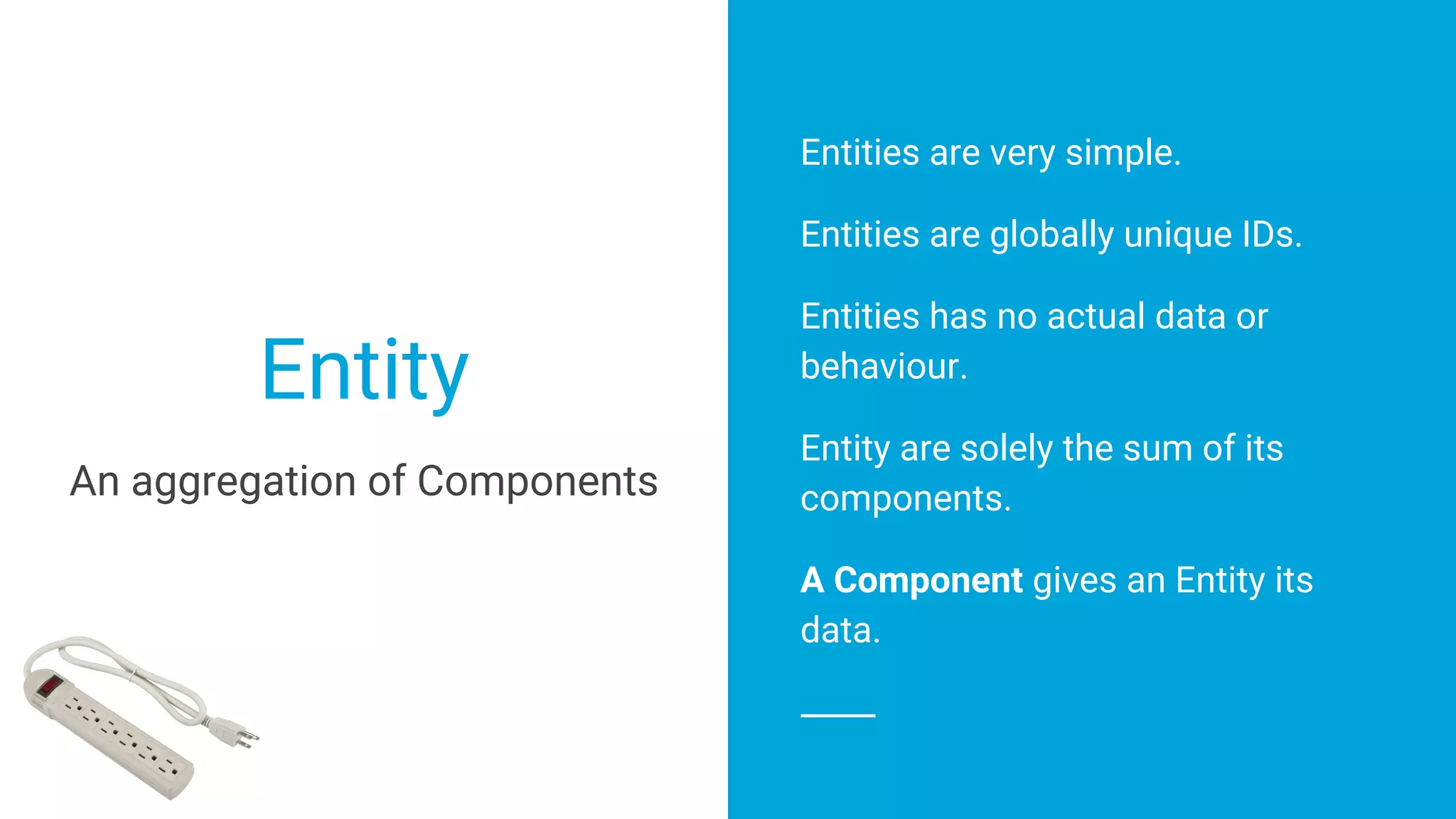 Entities are very simple.
Entities are globally unique IDs.
Entities has no actual data or
behaviour.
Entity are solely the sum of its
components.
A Component gives an Entity its
data.
Entity
An aggregation of Components
 