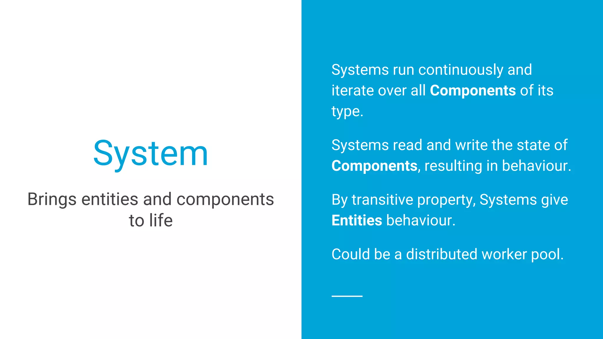 Systems run continuously and
iterate over all Components of its
type.
Systems read and write the state of
Components, resulting in behaviour.
By transitive property, Systems give
Entities behaviour.
Could be a distributed worker pool.
System
Brings entities and components
to life
 