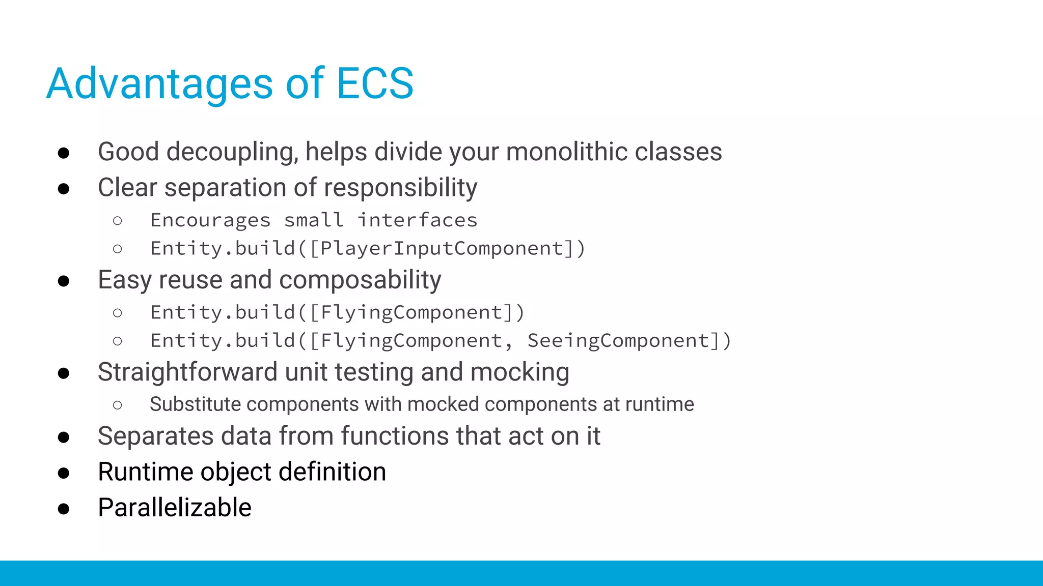 ● Good decoupling, helps divide your monolithic classes
● Clear separation of responsibility
○ Encourages small interfaces
○ Entity.build([PlayerInputComponent])
● Easy reuse and composability
○ Entity.build([FlyingComponent])
○ Entity.build([FlyingComponent, SeeingComponent])
● Straightforward unit testing and mocking
○ Substitute components with mocked components at runtime
● Separates data from functions that act on it
● Runtime object definition
● Parallelizable
Advantages of ECS
 