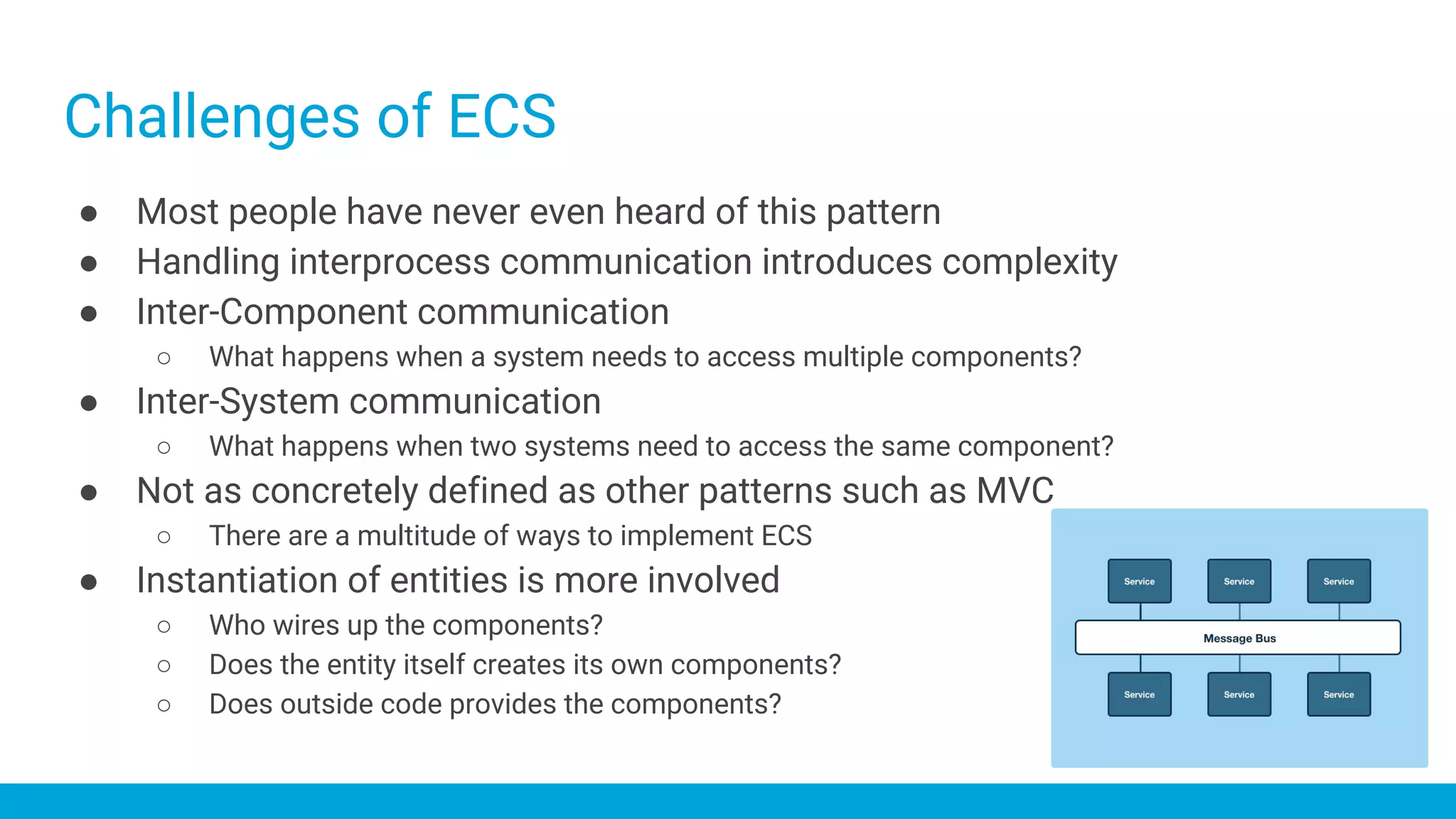 ● Most people have never even heard of this pattern
● Handling interprocess communication introduces complexity
● Inter-Component communication
○ What happens when a system needs to access multiple components?
● Inter-System communication
○ What happens when two systems need to access the same component?
● Not as concretely defined as other patterns such as MVC
○ There are a multitude of ways to implement ECS
● Instantiation of entities is more involved
○ Who wires up the components?
○ Does the entity itself creates its own components?
○ Does outside code provides the components?
Challenges of ECS
 