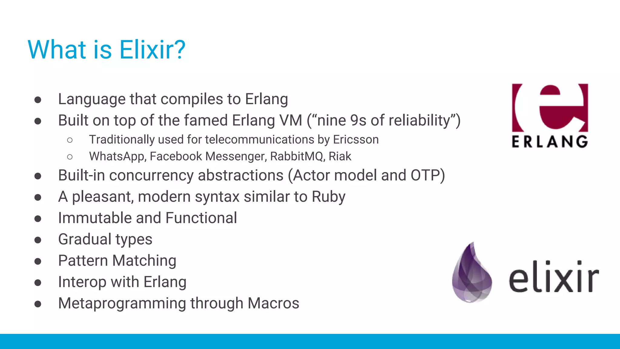 What is Elixir?
● Language that compiles to Erlang
● Built on top of the famed Erlang VM (“nine 9s of reliability”)
○ Traditionally used for telecommunications by Ericsson
○ WhatsApp, Facebook Messenger, RabbitMQ, Riak
● Built-in concurrency abstractions (Actor model and OTP)
● A pleasant, modern syntax similar to Ruby
● Immutable and Functional
● Gradual types
● Pattern Matching
● Interop with Erlang
● Metaprogramming through Macros
 