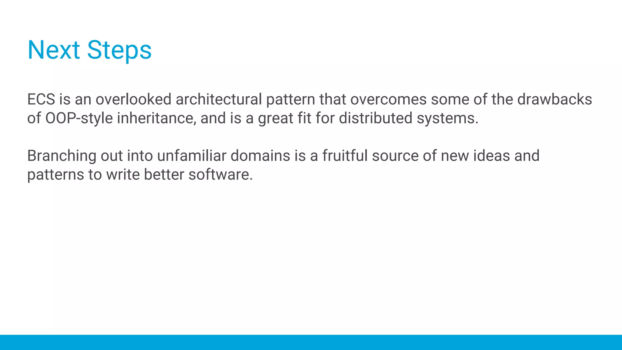 Next Steps
ECS is an overlooked architectural pattern that overcomes some of the drawbacks
of OOP-style inheritance, and is a great fit for distributed systems.
Branching out into unfamiliar domains is a fruitful source of new ideas and
patterns to write better software.
 