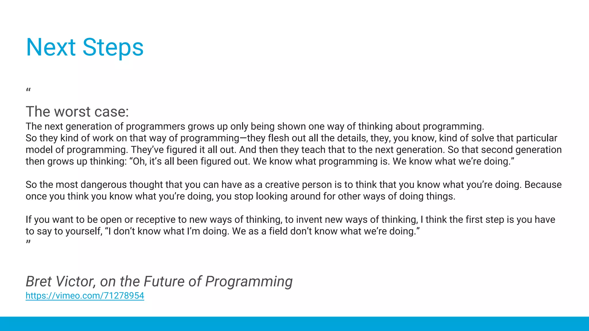 “
The worst case:
The next generation of programmers grows up only being shown one way of thinking about programming.
So they kind of work on that way of programming—they flesh out all the details, they, you know, kind of solve that particular
model of programming. They’ve figured it all out. And then they teach that to the next generation. So that second generation
then grows up thinking: “Oh, it’s all been figured out. We know what programming is. We know what we’re doing.”
So the most dangerous thought that you can have as a creative person is to think that you know what you’re doing. Because
once you think you know what you’re doing, you stop looking around for other ways of doing things.
If you want to be open or receptive to new ways of thinking, to invent new ways of thinking, I think the first step is you have
to say to yourself, “I don’t know what I’m doing. We as a field don’t know what we’re doing.”
”
Bret Victor, on the Future of Programming
https://vimeo.com/71278954
Next Steps
 