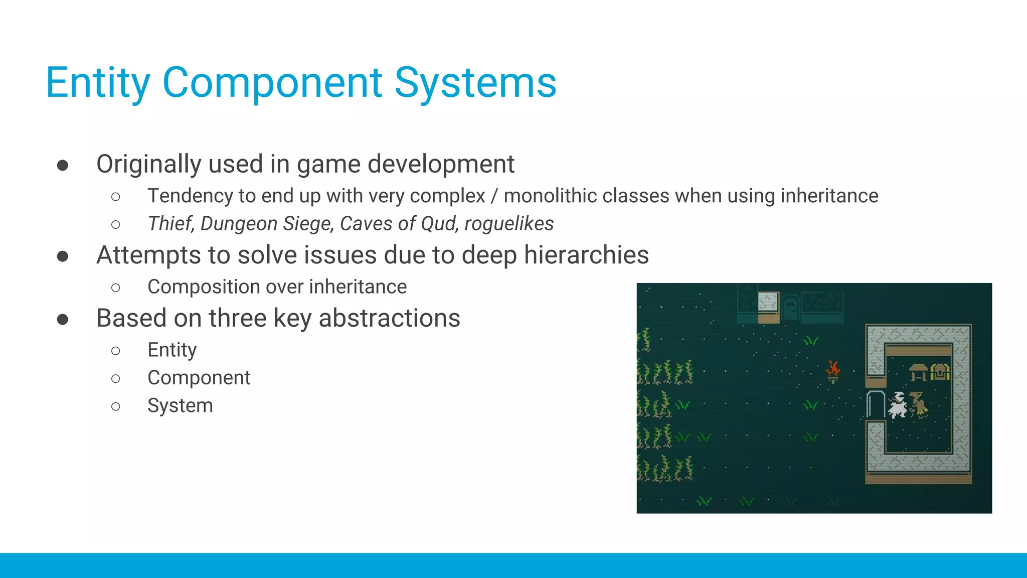 Entity Component Systems
● Originally used in game development
○ Tendency to end up with very complex / monolithic classes when using inheritance
○ Thief, Dungeon Siege, Caves of Qud, roguelikes
● Attempts to solve issues due to deep hierarchies
○ Composition over inheritance
● Based on three key abstractions
○ Entity
○ Component
○ System
 