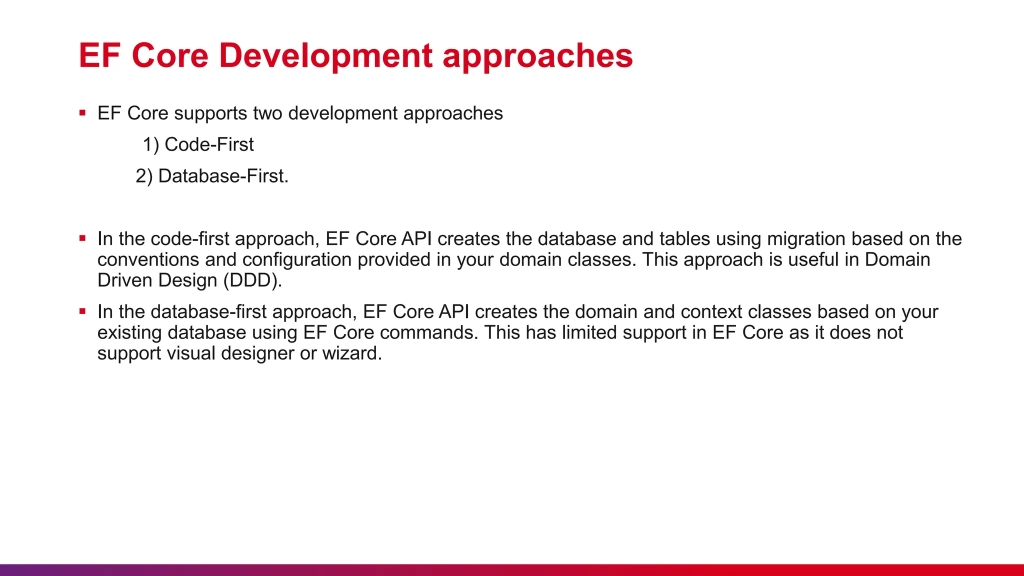 EF Core Development approaches
 EF Core supports two development approaches
1) Code-First
2) Database-First.
 In the code-first approach, EF Core API creates the database and tables using migration based on the
conventions and configuration provided in your domain classes. This approach is useful in Domain
Driven Design (DDD).
 In the database-first approach, EF Core API creates the domain and context classes based on your
existing database using EF Core commands. This has limited support in EF Core as it does not
support visual designer or wizard.
 